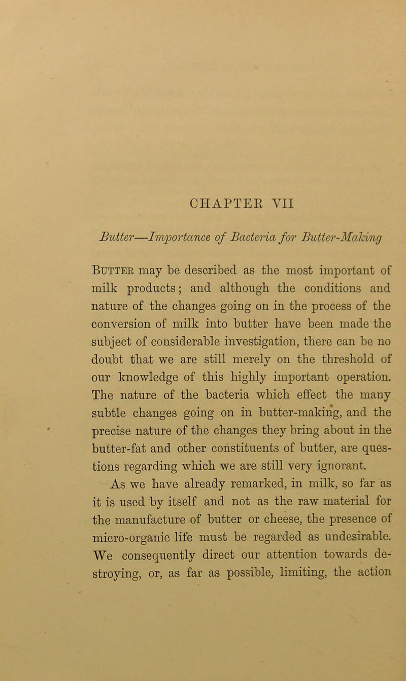 CHAPTER YII Butter—Importance of Bacteria for Butter-Making Butter may be described as the most important of milk products; and although the conditions and nature of the changes going on in the process of the conversion of milk into butter have been made the subject of considerable investigation, there can be no doubt that we are still merely on the threshold of our knowledge of this highly important operation. The nature of the bacteria which effect the many subtle changes going on in butter-making, and the precise nature of the changes they bring about in the butter-fat and other constituents of butter, are ques- tions regarding which we are still very ignorant. As we have already remarked, in milk, so far as it is used by itself and not as the raw material for the manufacture of butter or cheese, the presence of micro-organic life must be regarded as undesirable. We consequently direct our attention towards de- stroying, or, as far as possible, limiting, the action