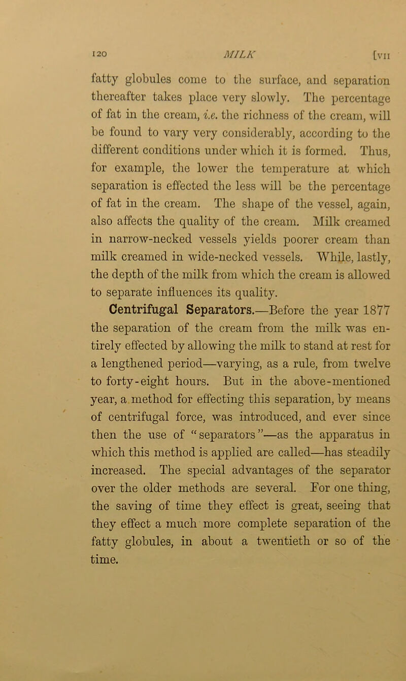 fatty globules come to the surface, and separation thereafter takes place very slowly. The percentage of fat in the cream, i.e. the richness of the cream, will be found to vary very considerably, according to the different conditions under which it is formed. Thus, for example, the lower the temperature at which separation is effected the less will be the percentage of fat in the cream. The shape of the vessel, again, also affects the quality of the cream. Milk creamed in narrow-necked vessels yields poorer cream than milk creamed in wide-necked vessels. While, lastly, the depth of the milk from which the cream is allowed to separate influences its quality. Centrifugal Separators.—Before the year 1877 the separation of the cream from the milk was en- tirely effected by allowing the milk to stand at rest for a lengthened period—varying, as a rule, from twelve to forty-eight hours. But in the above-mentioned year, a method for effecting this separation, by means of centrifugal force, was introduced, and ever since then the use of “ separators ”—as the apparatus in which this method is applied are called—has steadily increased. The special advantages of the separator over the older methods are several. Bor one thing, the saving of time they effect is great, seeing that they effect a much more complete separation of the fatty globules, in about a twentieth or so of the time.