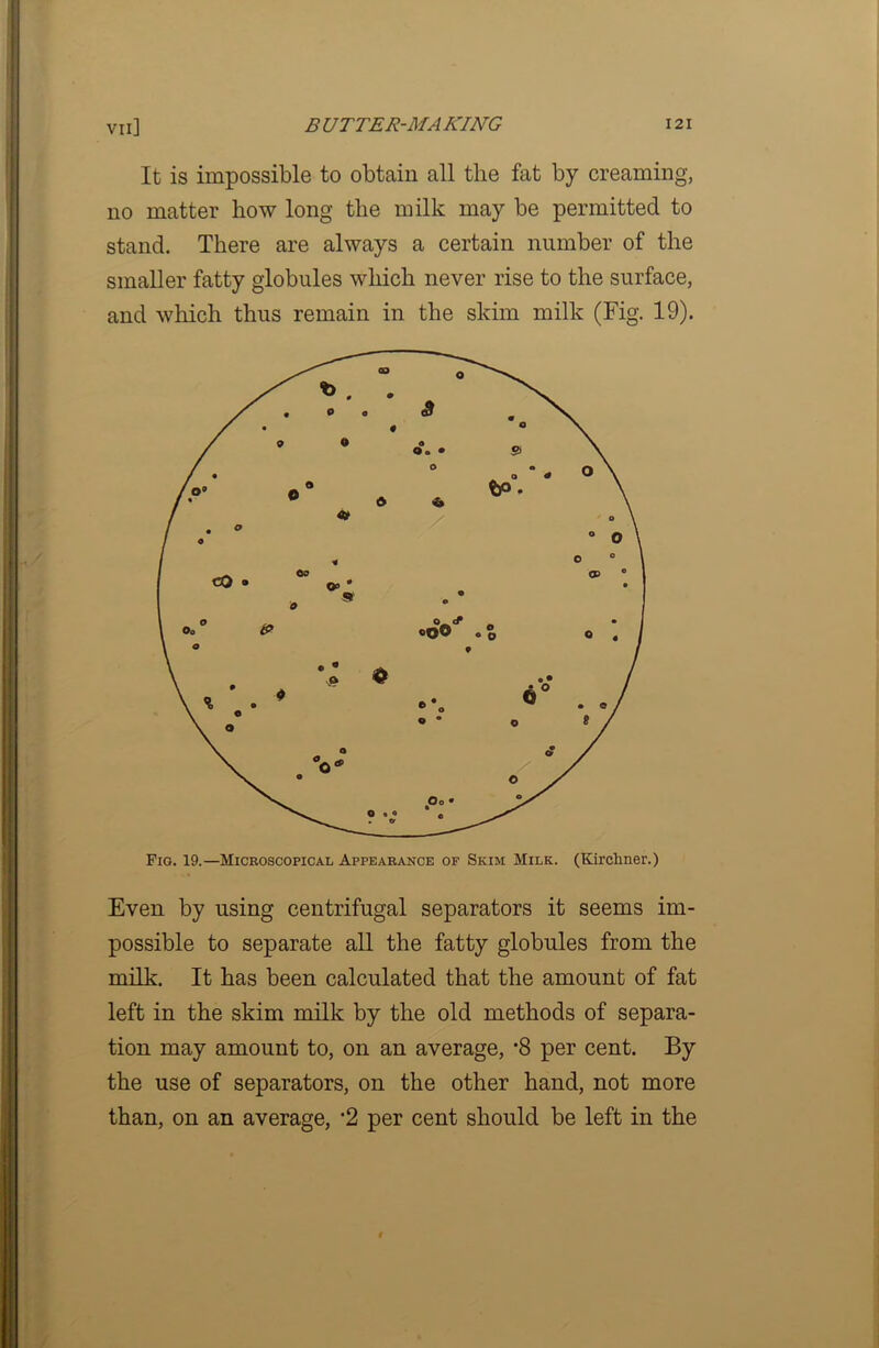 It is impossible to obtain all tlie fat by creaming, no matter how long the milk may be permitted to stand. There are always a certain number of the smaller fatty globules which never rise to the surface, and which thus remain in the skim milk (Fig. 19). Fig. 19.—Microscopical Appearance of Skim Milk. (Kirchner.) Even by using centrifugal separators it seems im- possible to separate all the fatty globules from the milk. It has been calculated that the amount of fat left in the skim milk by the old methods of separa- tion may amount to, on an average, 8 per cent. By the use of separators, on the other hand, not more than, on an average, ’2 per cent should be left in the