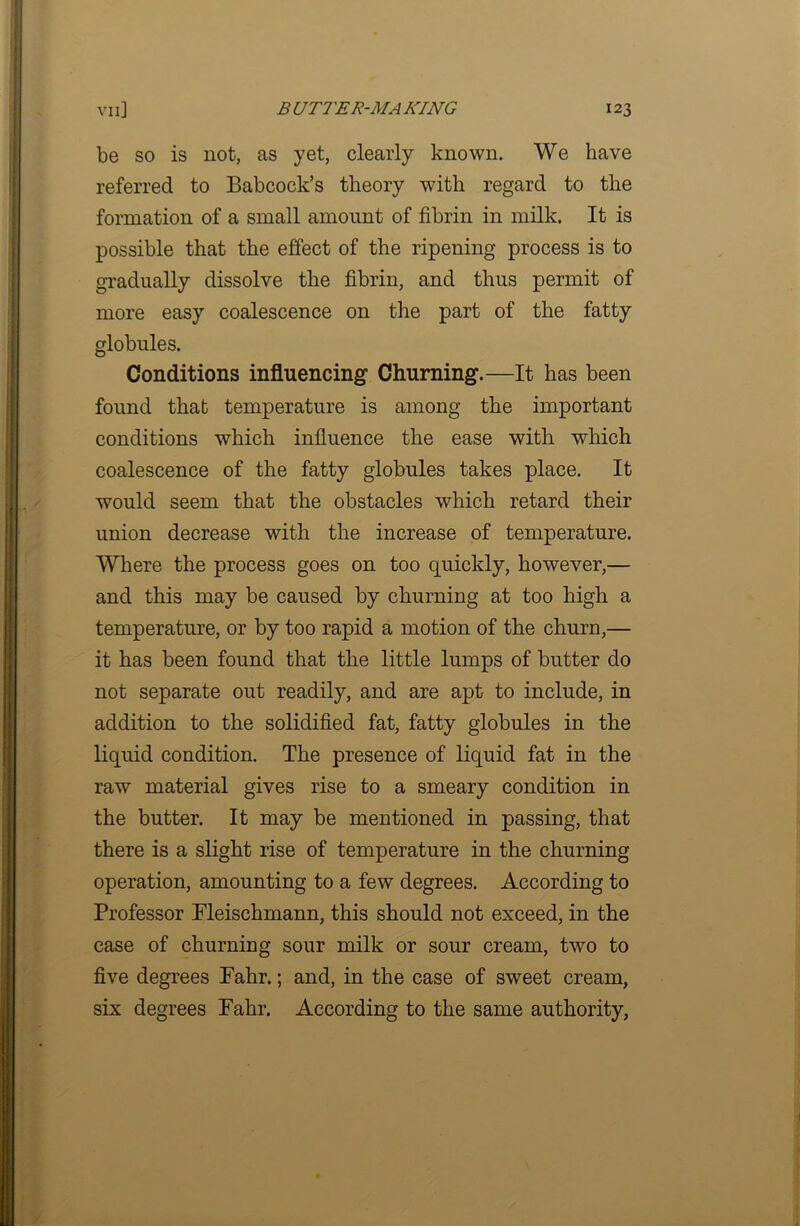 be so is not, as yet, clearly known. We have referred to Babcock’s theory with regard to the formation of a small amount of fibrin in milk. It is possible that the effect of the ripening process is to gradually dissolve the fibrin, and thus permit of more easy coalescence on the part of the fatty globules. Conditions influencing Churning.—It has been found that temperature is among the important conditions which influence the ease with which coalescence of the fatty globules takes place. It would seem that the obstacles which retard their union decrease with the increase of temperature. Where the process goes on too quickly, however,— and this may be caused by churning at too high a temperature, or by too rapid a motion of the churn,— it has been found that the little lumps of butter do not separate out readily, and are apt to include, in addition to the solidified fat, fatty globules in the liquid condition. The presence of liquid fat in the raw material gives rise to a smeary condition in the butter. It may be mentioned in passing, that there is a slight rise of temperature in the churning operation, amounting to a few degrees. According to Professor Fleischmann, this should not exceed, in the case of churning sour milk or sour cream, two to five degrees Fahr.; and, in the case of sweet cream, six degrees Fahr. According to the same authority,