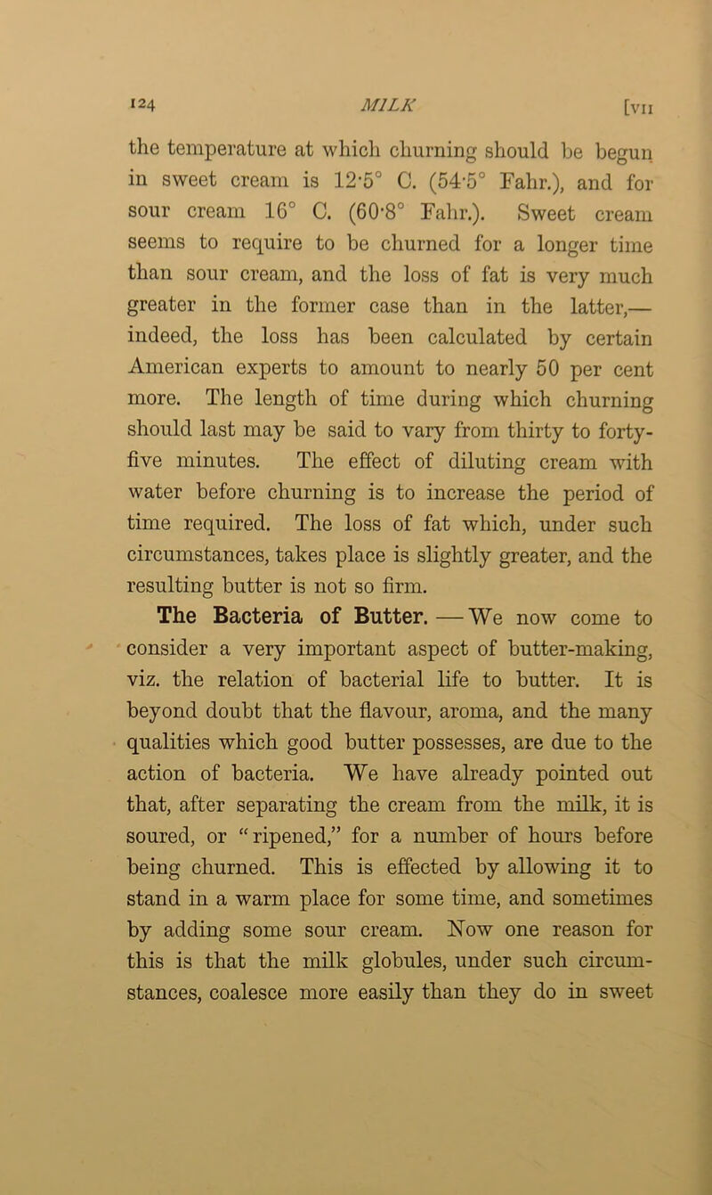 the temperature at which churning should be begun in sweet cream is 12-5° C. (54-5° Falir.), and for sour cream 16° C. (60*8° Falir.). Sweet cream seems to require to be churned for a longer time than sour cream, and the loss of fat is very much greater in the former case than in the latter,— indeed, the loss has been calculated by certain American experts to amount to nearly 50 per cent more. The length of time during which churning should last may be said to vary from thirty to forty- five minutes. The effect of diluting cream with water before churning is to increase the period of time required. The loss of fat which, under such circumstances, takes place is slightly greater, and the resulting butter is not so firm. The Bacteria of Butter.—We now come to consider a very important aspect of butter-making, viz. the relation of bacterial life to butter. It is beyond doubt that the flavour, aroma, and the many qualities which good butter possesses, are due to the action of bacteria. We have already pointed out that, after separating the cream from the milk, it is soured, or “ripened,” for a number of horns before being churned. This is effected by allowing it to stand in a warm place for some time, and sometimes by adding some sour cream. Now one reason for this is that the milk globules, under such circum- stances, coalesce more easily than they do in sweet