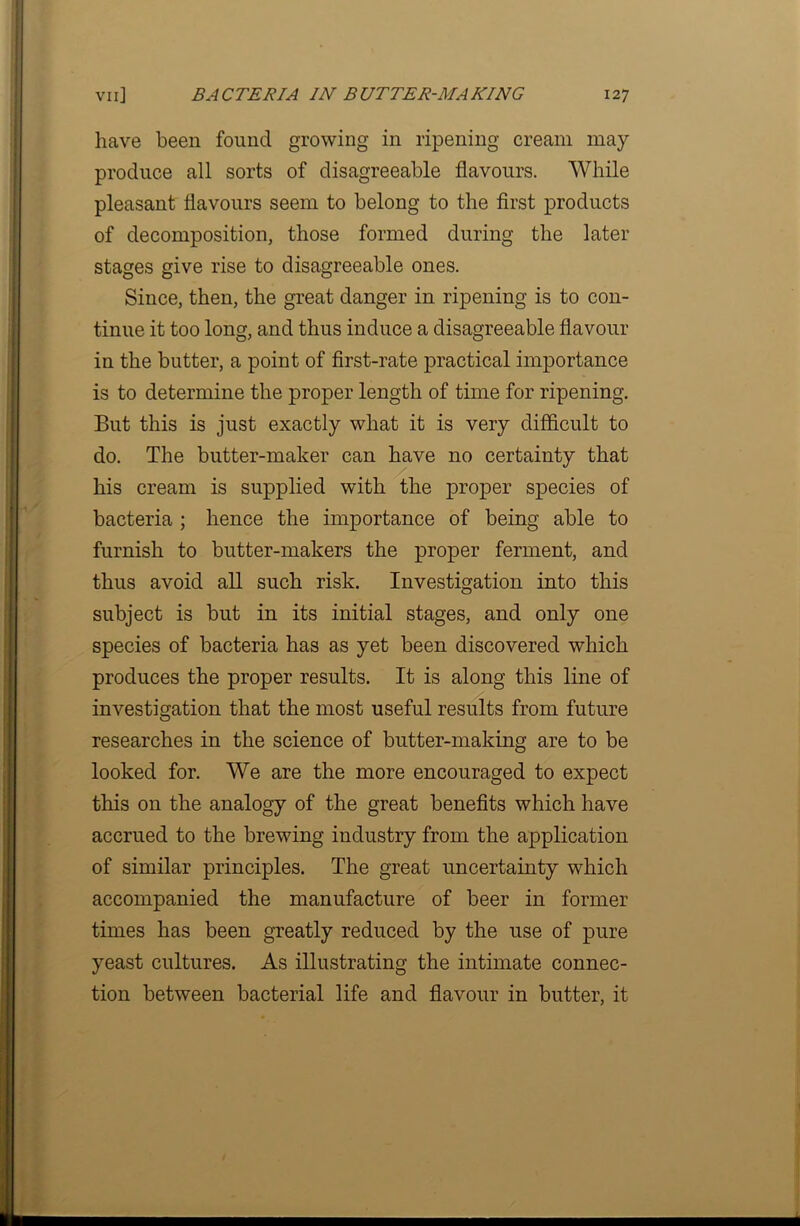 have been found growing in ripening cream may produce all sorts of disagreeable flavours. While pleasant flavours seem to belong to the first products of decomposition, those formed during the later stages give rise to disagreeable ones. Since, then, the great danger in ripening is to con- tinue it too long, and thus induce a disagreeable flavour in the butter, a point of first-rate practical importance is to determine the proper length of time for ripening. But this is just exactly what it is very difficult to do. The butter-maker can have no certainty that his cream is supplied with the proper species of bacteria ; hence the importance of being able to furnish to butter-makers the proper ferment, and thus avoid all such risk. Investigation into this subject is but in its initial stages, and only one species of bacteria has as yet been discovered which produces the proper results. It is along this line of investigation that the most useful results from future researches in the science of butter-making are to be looked for. We are the more encouraged to expect this on the analogy of the great benefits which have accrued to the brewing industry from the application of similar principles. The great uncertainty which accompanied the manufacture of beer in former times has been greatly reduced by the use of pure yeast cultures. As illustrating the intimate connec- tion between bacterial life and flavour in butter, it