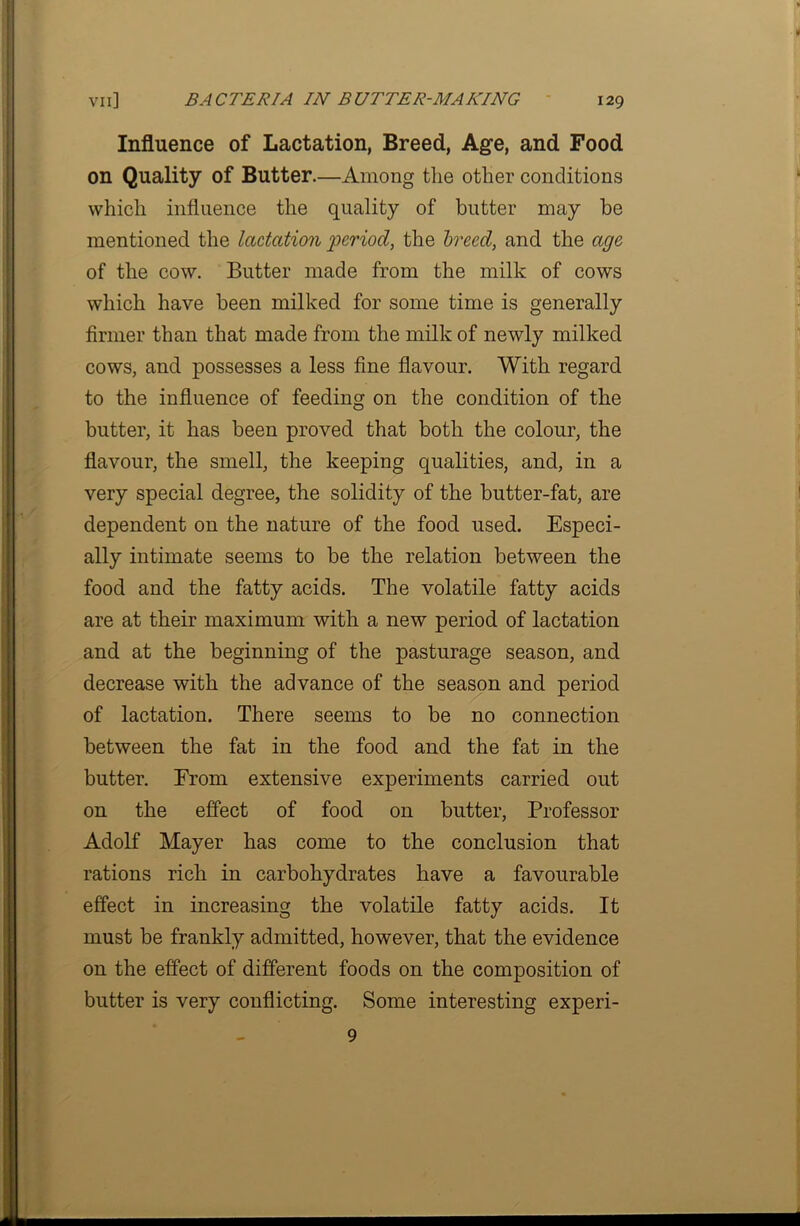 Influence of Lactation, Breed, Age, and Food on Quality of Butter.—Among the other conditions which influence the quality of butter may be mentioned the lactation period, the breed, and the age of the cow. Butter made from the milk of cows which have been milked for some time is generally firmer than that made from the milk of newly milked cows, and possesses a less fine flavour. With regard to the influence of feeding on the condition of the butter, it has been proved that both the colour, the flavour, the smell, the keeping qualities, and, in a very special degree, the solidity of the butter-fat, are dependent on the nature of the food used. Especi- ally intimate seems to be the relation between the food and the fatty acids. The volatile fatty acids are at their maximum with a new period of lactation and at the beginning of the pasturage season, and decrease with the advance of the season and period of lactation. There seems to be no connection between the fat in the food and the fat in the butter. Erom extensive experiments carried out on the effect of food on butter, Professor Adolf Mayer has come to the conclusion that rations rich in carbohydrates have a favourable effect in increasing the volatile fatty acids. It must be frankly admitted, however, that the evidence on the effect of different foods on the composition of butter is very conflicting. Some interesting experi- 9