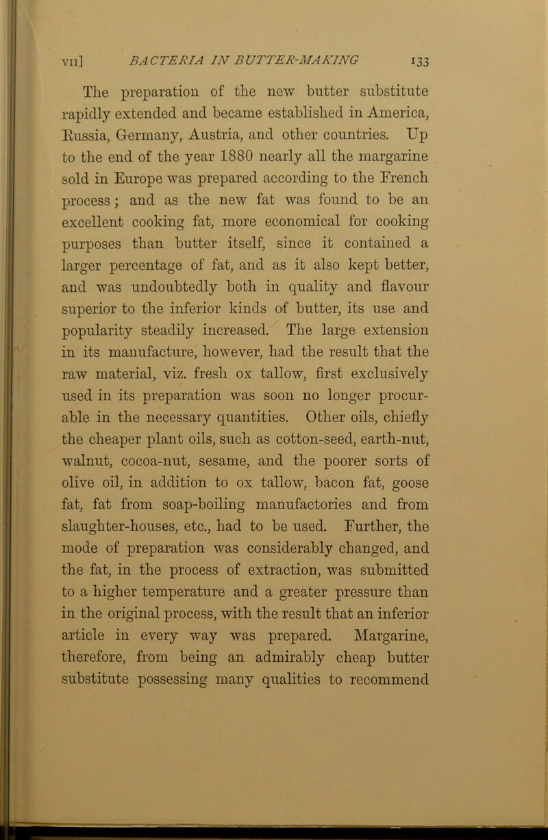 The preparation of the new butter substitute rapidly extended and became established in America, Russia, Germany, Austria, and other countries. Up to the end of the year 1880 nearly all the margarine sold in Europe was prepared according to the Erench process; and as the new fat was found to be an excellent cooking fat, more economical for cooking- purposes than butter itself, since it contained a larger percentage of fat, and as it also kept better, and was undoubtedly both in quality and flavour superior to the inferior kinds of butter, its use and popularity steadily increased. The large extension in its manufacture, however, had the result that the raw material, viz. fresh ox tallow, first exclusively used in its preparation was soon no longer procur- able in the necessary quantities. Other oils, chiefly the cheaper plant oils, such as cotton-seed, earth-nut, walnut, cocoa-nut, sesame, and the poorer sorts of olive oil, in addition to ox tallow, bacon fat, goose fat, fat from soap-boiling manufactories and from slaughter-houses, etc., had to be used. Further, the mode of preparation was considerably changed, and the fat, in the process of extraction, was submitted to a higher temperature and a greater pressure than in the original process, with the result that an inferior article in every way was prepared. Margarine, therefore, from being an admirably cheap butter substitute possessing many qualities to recommend