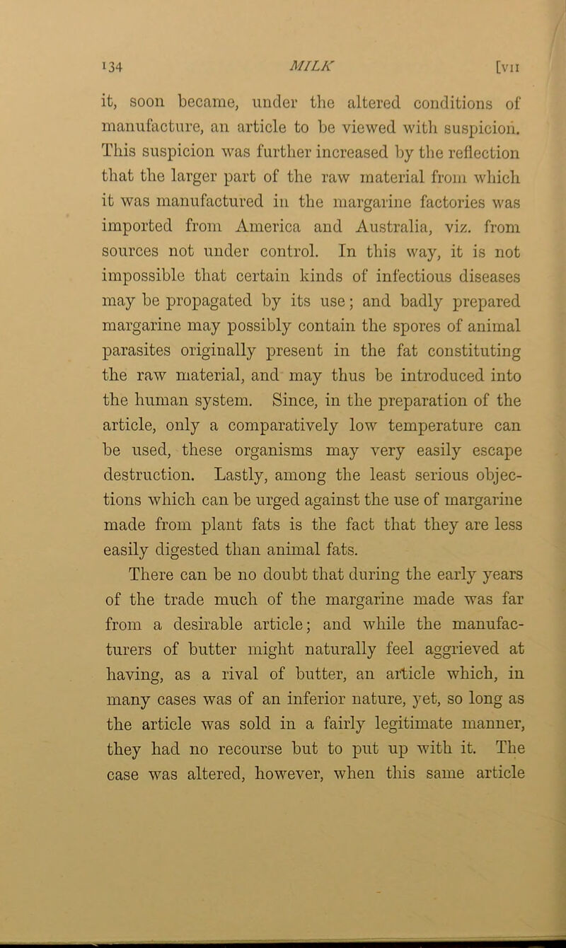 it, soon became, under the altered conditions of manufacture, an article to be viewed with suspicion. This suspicion was further increased by the reflection that the larger part of the raw material from which it was manufactured in the margarine factories was imported from America and Australia, viz. from sources not under control. In this way, it is not impossible that certain kinds of infectious diseases may be propagated by its use; and badly prepared margarine may possibly contain the spores of animal parasites originally present in the fat constituting the raw material, and may thus be introduced into the human system. Since, in the preparation of the article, only a comparatively low temperature can be used, these organisms may very easily escape destruction. Lastly, among the least serious objec- tions which can be urged against the use of margarine made from plant fats is the fact that they are less easily digested than animal fats. There can be no doubt that during the early years of the trade much of the margarine made was far from a desirable article; and while the manufac- turers of butter might naturally feel aggrieved at having, as a rival of butter, an article which, in many cases was of an inferior nature, yet, so long as the article was sold in a fairly legitimate manner, they had no recourse but to put up with it. The case was altered, however, when this same article