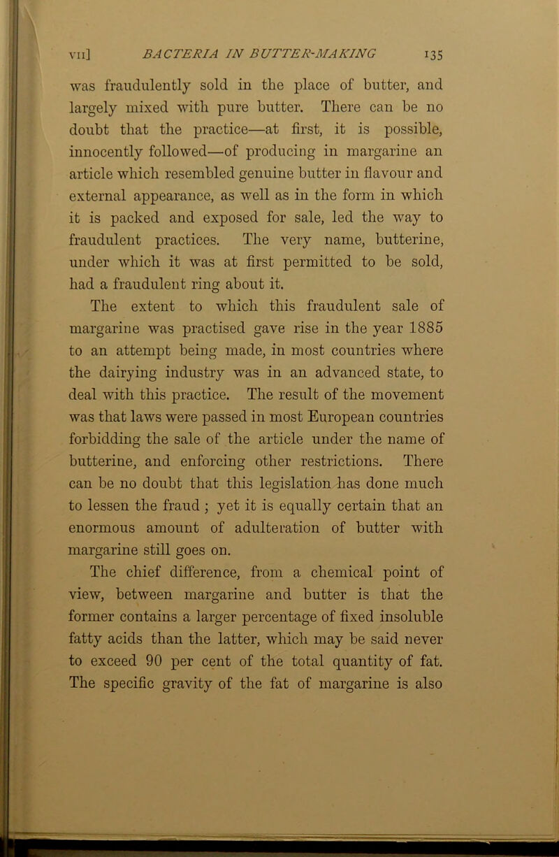 was fraudulently sold in the place of butter, and largely mixed with pure butter. There can be no doubt that the practice—at first, it is possible, innocently followed—of producing in margarine an article which resembled genuine butter in flavour and external appearance, as well as in the form in which it is packed and exposed for sale, led the way to fraudulent practices. The very name, butterine, under which it was at first permitted to be sold, had a fraudulent ring about it. The extent to which this fraudulent sale of margarine was practised gave rise in the year 1885 to an attempt being made, in most countries where the dairying industry was in an advanced state, to deal with this practice. The result of the movement was that laws were passed in most European countries forbidding the sale of the article under the name of butterine, and enforcing other restrictions. There can be no doubt that this legislation has done much to lessen the fraud ; yet it is equally certain that an enormous amount of adulteration of butter with margarine still goes on. The chief difference, from a chemical point of view, between margarine and butter is that the former contains a larger percentage of fixed insoluble fatty acids than the latter, which may be said never to exceed 90 per cent of the total quantity of fat. The specific gravity of the fat of margarine is also