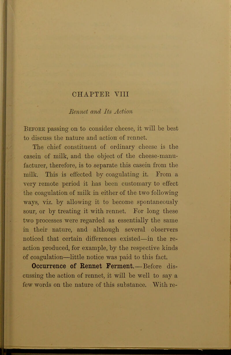 CHAPTER VIII Rennet and Its Action Before passing on to consider cheese, it will be best to discuss the nature and action of rennet. The chief constituent of ordinary cheese is the casein of milk, and the object of the cheese-manu- facturer, therefore, is to separate this casein from the milk. This is effected by coagulating it. From a very remote period it has been customary to effect the coagulation of milk in either of the two following ways, viz. by allowing it to become spontaneously sour, or by treating it with rennet. For long these two processes were regarded as essentially the same in their nature, and although several observers noticed that certain differences existed—in the re- action produced, for example, by the respective kinds of coagulation—little notice was paid to this fact. Occurrence of Rennet Ferment. — Before dis- cussing the action of rennet, it will be well to say a few words on the nature of this substance. With re-