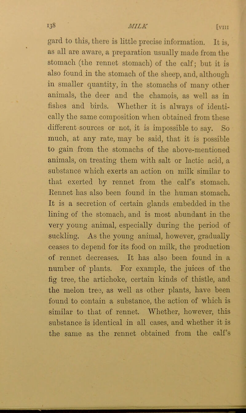 gard to this, there is little precise information. It is, as all are aware, a preparation usually made from the stomach (the rennet stomach) of the calf; but it is also iound in the stomach of the sheep, and, although in smaller quantity, in the stomachs of many other animals, the deer and the chamois, as well as in fishes and birds. Whether it is always of identi- cally the same composition when obtained from these different sources or not. it is impossible to say. So much, at any rate, may be said, that it is possible to gain from the stomachs of the above-mentioned animals, on treating them with salt or lactic acid, a substance which exerts an action on milk similar to that exerted by rennet from the calf’s stomach. Eennet has also been found in the human stomach. It is a secretion of certain glands embedded in the lining of the stomach, and is most abundant in the very young animal, especially during the period of suckling. As the young animal, however, gradually ceases to depend for its food on milk, the production of rennet decreases. It has also been found in a number of plants. For example, the juices of the fig tree, the artichoke, certain kinds of thistle, and the melon tree, as well as other plants, have been found to contain a substance, the action of which is similar to that of rennet. Whether, however, this substance is identical in all cases, and whether it is the same as the rennet obtained from the calf’s