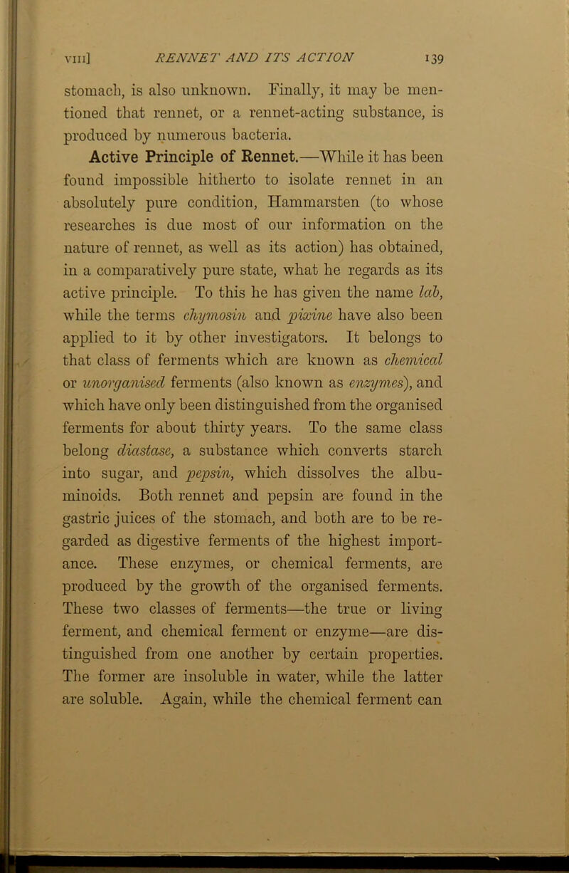 stomach, is also unknown. Finally, it may be men- tioned that rennet, or a rennet-acting substance, is produced by numerous bacteria. Active Principle of Rennet.—While it has been found impossible hitherto to isolate rennet in an absolutely pure condition, Hammarsten (to whose researches is due most of our information on the nature of rennet, as well as its action) has obtained, in a comparatively pure state, what he regards as its active principle. To this he has given the name lab, while the terms chymosin and pixine have also been applied to it by other investigators. It belongs to that class of ferments which are known as chemical or unorganised ferments (also known as enzymes), and which have only been distinguished from the organised ferments for about thirty years. To the same class belong diastase, a substance which converts starch into sugar, and pepsin, which dissolves the albu- minoids. Both rennet and pepsin are found in the gastric juices of the stomach, and both are to be re- garded as digestive ferments of the highest import- ance. These enzymes, or chemical ferments, are produced by the growth of the organised ferments. These two classes of ferments—the true or living ferment, and chemical ferment or enzyme—are dis- tinguished from one another by certain properties. The former are insoluble in water, while the latter are soluble. Again, while the chemical ferment can