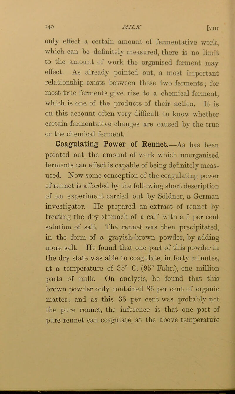 only effect a certain amount of fermentative work, which can he definitely measured, there is no limit to the amount of work the organised ferment may effect. As already pointed out, a most important relationship exists between these two ferments; for most true ferments give rise to a chemical ferment, which is one of the products of their action. It is on this account often very difficult to know whether certain fermentative changes are caused by the true or the chemical ferment. Coagulating’ Power of Rennet.—As has been pointed out, the amount of work which unorganised ferments can effect is capable of being definitely meas- ured. Now some conception of the coagulating power of rennet is afforded by the following short description of an experiment carried out by Soldner, a German investigator. He prepared an extract of rennet by treating the dry stomach of a calf with a 5 per cent solution of salt. The rennet was then precipitated, in the form of a grayish-brown powder, by adding more salt. He found that one part of this powder in the dry state was able to coagulate, in forty minutes, at a temperature of 35° C. (95° Fahr.), one million parts of milk. On analysis, he found that this brown powder only contained 36 per cent of organic matter; and as this 36 per cent was probably not the pure rennet, the inference is that one part of pure rennet can coagulate, at the above temperature