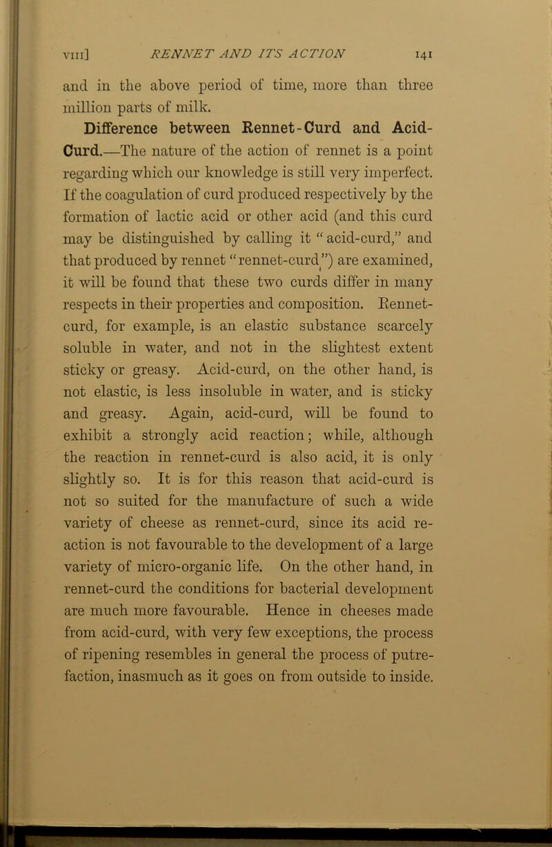 and in the above period of time, more than three million parts of milk. Difference between Rennet-Curd and Acid- Curd.—The nature of the action of rennet is a point regarding which our knowledge is still very imperfect. If the coagulation of curd produced respectively by the formation of lactic acid or other acid (and this curd may be distinguished by calling it “ acid-curd,” and that produced by rennet “ rennet-curd ”) are examined, it will be found that these two curds differ in many respects in their properties and composition. Rennet- curd, for example, is an elastic substance scarcely soluble in water, and not in the slightest extent sticky or greasy. Acid-curd, on the other hand, is not elastic, is less insoluble in water, and is sticky and greasy. Again, acid-curd, will be found to exhibit a strongly acid reaction; while, although the reaction in rennet-curd is also acid, it is only slightly so. It is for this reason that acid-curd is not so suited for the manufacture of such a wide variety of cheese as rennet-curd, since its acid re- action is not favourable to the development of a large variety of micro-organic life. On the other hand, in rennet-curd the conditions for bacterial development are much more favourable. Hence in cheeses made from acid-curd, with very few exceptions, the process of ripening resembles in general the process of putre- faction, inasmuch as it goes on from outside to inside.