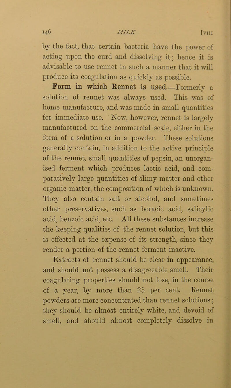 by the fact, that certain bacteria have the power of acting upon the curd and dissolving it; hence it is advisable to use rennet in such a manner that it will produce its coagulation as quickly as possible. Form in which Rennet is used Formerly a solution of rennet was always used. This was of home manufacture, and was made in small quantities for immediate use. Now, however, rennet is largely manufactured on the commercial scale, either in the form of a solution or in a powder. These solutions generally contain, in addition to the active principle of the rennet, small quantities of pepsin, an unorgan- ised ferment which produces lactic acid, and com- paratively large quantities of slimy matter and other organic matter, the composition of which is unknown. They also contain salt or alcohol, and sometimes other preservatives, such as boracic acid, salicylic acid, benzoic acid, etc. All these substances increase the keeping qualities of the rennet solution, but this is effected at the expense of its strength, since they render a portion of the rennet ferment inactive. Extracts of rennet should be clear in appearance, and should not possess a disagreeable smell. Their coagulating properties should not lose, in the course of a year, by more than 25 per cent. Rennet powders are more concentrated than rennet solutions ; they should be almost entirely white, and devoid of smell, and should almost completely dissolve in