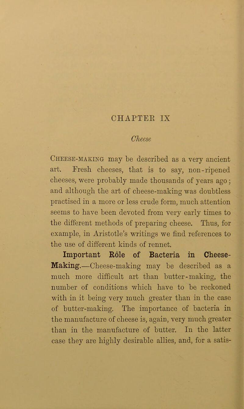 CHAPTER IX Cheese Cheese-making may be described as a very ancient art. Eresh cheeses, that is to say, non-ripened cheeses, were probably made thousands of years ago ; and although the art of cheese-making was doubtless practised in a more or less crude form, much attention seems to have been devoted from very early times to the different methods of preparing cheese. Thus, for example, in Aristotle’s writings we find references to the use of different kinds of rennet. Important Role of Bacteria in Cheese- Making.—Cheese-making may be described as a much more difficult art than butter - making, the number of conditions which have to be reckoned with in it being very much greater than in the case of butter-making. The importance of bacteria in the manufacture of cheese is, agaiu, very much greater than in the manufacture of butter. In the latter case they are highly desirable allies, and, for a satis-