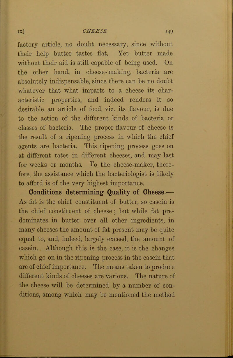 factory article, no doubt necessary, since without their help butter tastes flat. Yet butter made without their aid is still capable of being used. On the other hand, in cheese-making, bacteria are absolutely indispensable, since there can be no doubt whatever that what imparts to a cheese its char- acteristic properties, and indeed renders it so desirable an article of food, viz. its flavour, is due to the action of the different kinds of bacteria or classes of bacteria. The proper flavour of cheese is the result of a ripening process in which the chief agents are bacteria. This ripening process goes on at different rates in different cheeses, and may last for weeks or months. To the cheese-maker, there- fore, the assistance which the bacteriologist is likely to afford is of the very highest importance. Conditions determining Quality of Cheese.— As fat is the chief constituent of butter, so casein is the chief constituent of cheese ; but while fat pre- dominates in butter over all other ingredients, in many cheeses the amount of fat present may be quite equal to, and, indeed, largely exceed, the amount of casein. Although this is the case, it is the changes which go on in the ripening process in the casein that are of chief importance. The means taken to produce different kinds of cheeses are various. The nature of the cheese will be determined by a number of con- ditions, among which may be mentioned the method