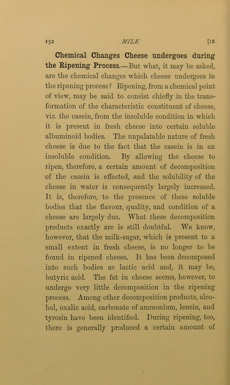 Chemical Changes Cheese undergoes during the Ripening Process.—But what, it may be asked, are the chemical changes which cheese undergoes in the ripening process ? Ripening, from a chemical point of view, may be said to consist chiefly in the trans- formation of the characteristic constituent of cheese, viz. the casein, from the insoluble condition in which it is present in fresh cheese into certain soluble albuminoid bodies. The unpalatable nature of fresh cheese is due to the fact that the casein is in an insoluble condition. By allowing the cheese to ripen, therefore, a certain amount of decomposition of the casein is effected, and the solubility of the cheese in water is consequently largely increased. It is, therefore, to the presence of these soluble bodies that the flavour, quality, and condition of a cheese are largely due. What these decomposition products exactly are is still doubtful. We know, however, that the milk-sugar, which is present to a small extent in fresh cheese, is no longer to be found in ripened cheese. It has been decomposed into such bodies as lactic acid and, it may be, butyric acid. The fat in cheese seems, however, to undergo very little decomposition in the ripening process. Among other decomposition products, alco- hol, oxalic acid, carbonate of ammonium, leucin, and tyrosin have been identified. During ripening, too, there is generally produced a certain amount of