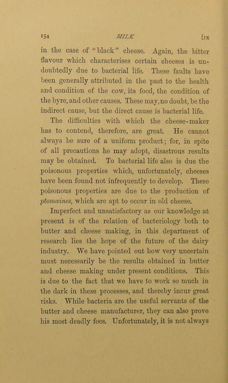 in the case of “black” cheese. Again, the bitter flavour which characterises certain cheeses is un- doubtedly due to bacterial life. These faults have been generally attributed in the past to the health and condition of the cow, its food, the condition of the byre, and other causes. These may, no doubt, be the indirect cause, but the direct cause is bacterial life. The difficulties with which the cheese-maker has to contend, therefore, are great. He cannot always be sure of a uniform product; for, in spite of all precautions he may adopt, disastrous results may be obtained. To bacterial life also is due the poisonous properties which, unfortunately, cheeses have been found not infrequently to develop. These poisonous properties are due to the production of 'ptomaines, which are apt to occur in old cheese. Imperfect and unsatisfactory as our knowledge at present is of the relation of bacteriology both to butter and cheese making, in this department of research lies the hope of the future of the dairy industry. We have pointed out how very uncertain must necessarily be the results obtained in butter and cheese making under present conditions. This is due to the fact that we have to work so much in the dark in these processes, and thereby incur great risks. While bacteria are the useful servants of the butter and cheese manufacturer, they can also prove his most deadly foes. Unfortunately, it is not always