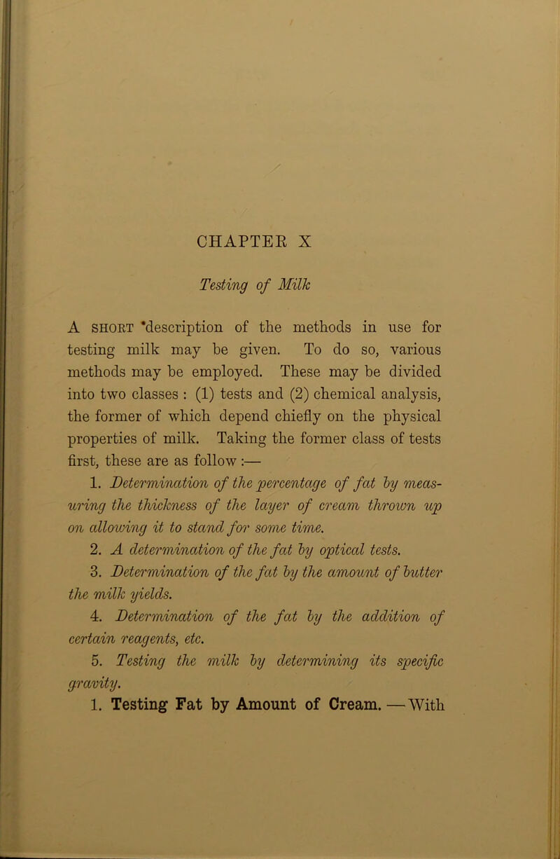 CHAPTER X Testing of Milk A short ‘description of the methods in use for testing milk may be given. To do so, various methods may he employed. These may be divided into two classes : (1) tests and (2) chemical analysis, the former of which depend chiefly on the physical properties of milk. Taking the former class of tests first, these are as follow :— 1. Determination of the percentage of fat by meas- uring the thickness of the layer of cream thrown up on allowing it to stand for some time. 2. A determination of the fat by optical tests. 3. Determination of the fat by the amount of butter the milk yields. 4. Determination of the fat by the addition of certain reagents, etc. 5. Testing the milk by determining its specific gravity. 1. Testing Fat by Amount of Cream. —With