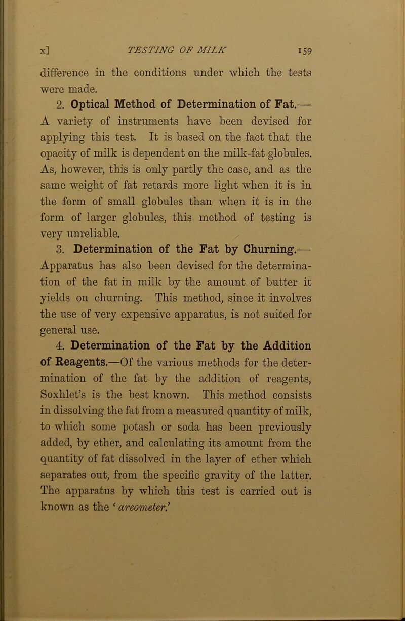 difference in the conditions under which the tests were made. 2. Optical Method of Determination of Fat.— A variety of instruments have been devised for applying this test. It is based on the fact that the opacity of milk is dependent on the milk-fat globules. As, however, this is only partly the case, and as the same weight of fat retards more light when it is in the form of small globules than when it is in the form of larger globules, this method of testing is very unreliable. 3. Determination of the Fat by Churning.— Apparatus has also been devised for the determina- tion of the fat in milk by the amount of butter it yields on churning. This method, since it involves the use of very expensive apparatus, is not suited for general use. 4. Determination of the Fat by the Addition of Reagents.—Of the various methods for the deter- mination of the fat by the addition of reagents, Soxhlet’s is the best known. This method consists in dissolving the fat from a measured quantity of milk, to which some potash or soda has been previously added, by ether, and calculating its amount from the quantity of fat dissolved in the layer of ether which separates out, from the specific gravity of the latter. The apparatus by which this test is carried out is known as the ‘ areometer.’
