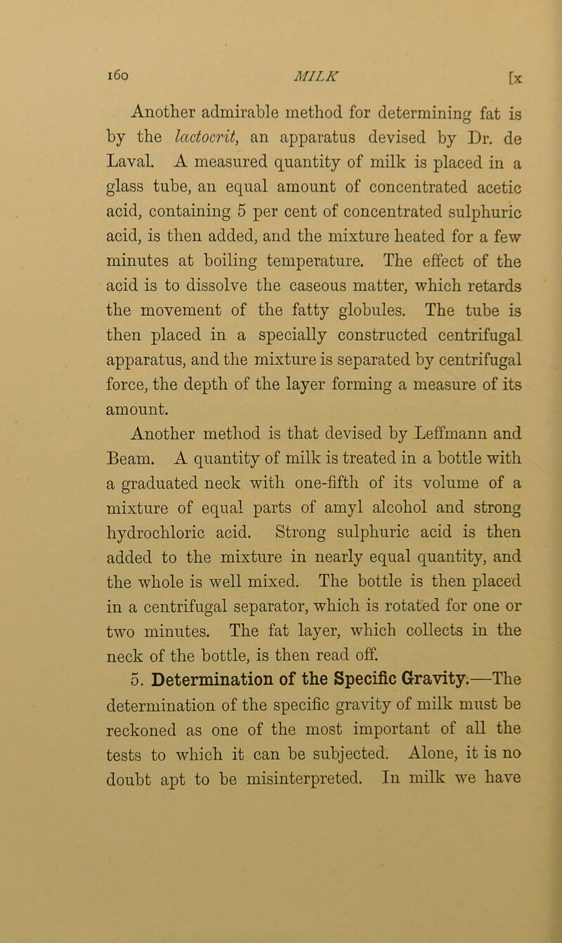 Another admirable method for determining fat is by the lactocrit, an apparatus devised by Dr. de Laval. A measured quantity of milk is placed in a glass tube, an equal amount of concentrated acetic acid, containing 5 per cent of concentrated sulphuric acid, is then added, and the mixture heated for a few minutes at boiling temperature. The effect of the acid is to dissolve the caseous matter, which retards the movement of the fatty globules. The tube is then placed in a specially constructed centrifugal apparatus, and the mixture is separated by centrifugal force, the depth of the layer forming a measure of its amount. Another method is that devised by Leffmann and Beam. A quantity of milk is treated in a bottle with a graduated neck with one-fifth of its volume of a mixture of equal parts of amyl alcohol and strong hydrochloric acid. Strong sulphuric acid is then added to the mixture in nearly equal quantity, and the whole is well mixed. The bottle is then placed in a centrifugal separator, which is rotated for one or two minutes. The fat layer, which collects in the neck of the bottle, is then read off. 5. Determination of the Specific Gravity.—The determination of the specific gravity of milk must be reckoned as one of the most important of all the tests to which it can be subjected. Alone, it is no doubt apt to be misinterpreted. In milk we have