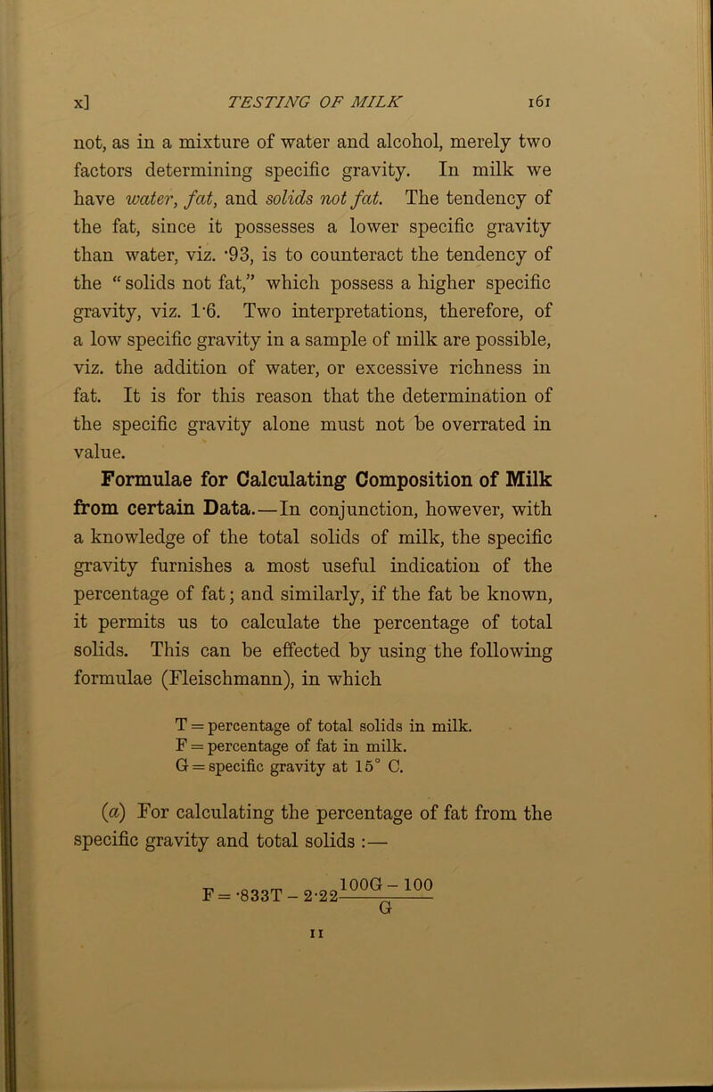 not, as in a mixture of water and alcohol, merely two factors determining specific gravity. In milk we have water, fat, and solids not fat. The tendency of the fat, since it possesses a lower specific gravity than water, viz. ‘93, is to counteract the tendency of the “ solids not fat,” which possess a higher specific gravity, viz. T6. Two interpretations, therefore, of a low specific gravity in a sample of milk are possible, viz. the addition of water, or excessive richness in fat. It is for this reason that the determination of the specific gravity alone must not be overrated in value. Formulae for Calculating- Composition of Milk from certain Data.—In conjunction, however, with a knowledge of the total solids of milk, the specific gravity furnishes a most useful indication of the percentage of fat; and similarly, if the fat be known, it permits us to calculate the percentage of total solids. This can be effected by using the following formulae (Fleischmann), in which T = percentage of total solids in milk. F = percentage of fat in milk. G = specific gravity at 15° C. (a) For calculating the percentage of fat from the specific gravity and total solids :— F = •833T- 2-22 100G- 100 G