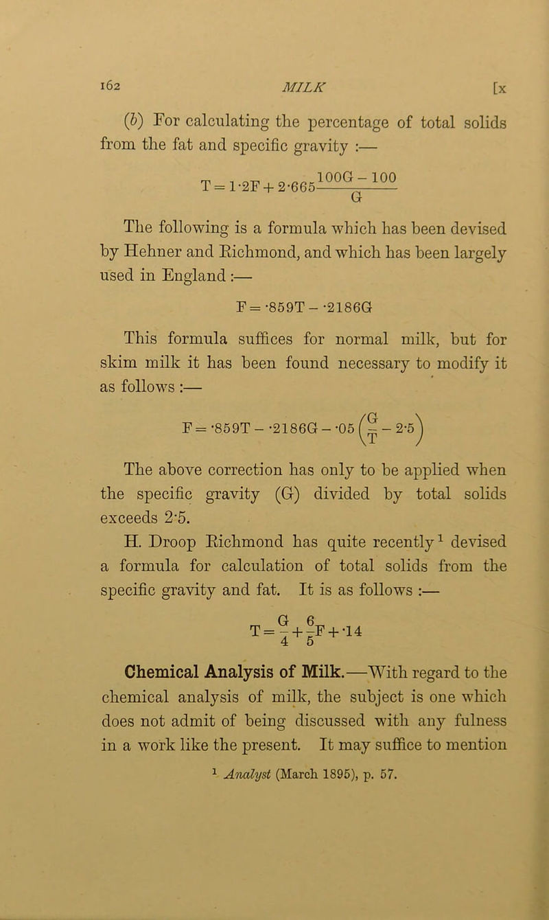 (b) For calculating the percentage of total solids from the fat and specific gravity :— T = 1-2F + 2-665 100G - 100 ~G~ The following is a formula which has been devised by Hehner and Eichmond, and which has been largely used in England :— F = -859T- -2186G This formula suffices for normal milk, but for skim milk it has been found necessary to modify it as follows :— F = -859T - -2186G - -05 f ? - 2-5^ The above correction has only to be applied when the specific gravity (G) divided by total solids exceeds 2-5. H. Droop Eichmond has quite recently1 devised a formula for calculation of total solids from the specific gravity and fat. It is as follows :— O R T = - + -F + ‘14 4 5 Chemical Analysis of Milk.—With regard to the chemical analysis of milk, the subject is one which does not admit of being discussed with any fulness in a work like the present. It may suffice to mention 1 Analyst (March 1895), p. 57.