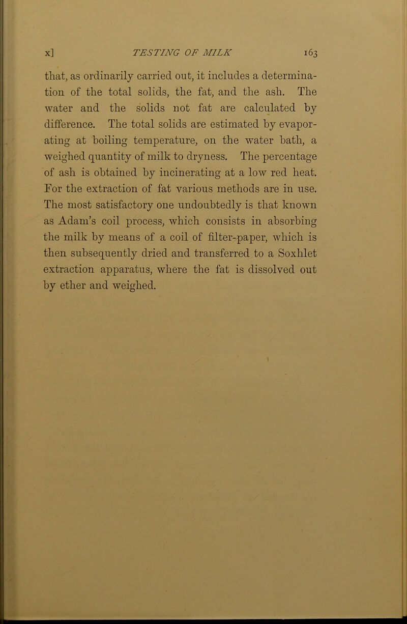 that, as ordinarily carried out, it includes a determina- tion of the total solids, the fat, and the ash. The water and the solids not fat are calculated by difference. The total solids are estimated by evapor- ating at boiling temperature, on the water hath, a weighed quantity of milk to dryness. The percentage of ash is obtained by incinerating at a low red heat. For the extraction of fat various methods are in use. The most satisfactory one undoubtedly is that known as Adam’s coil process, which consists in absorbing the milk by means of a coil of filter-paper, which is then subsequently dried and transferred to a Soxhlet extraction apparatus, where the fat is dissolved out by ether and weighed.