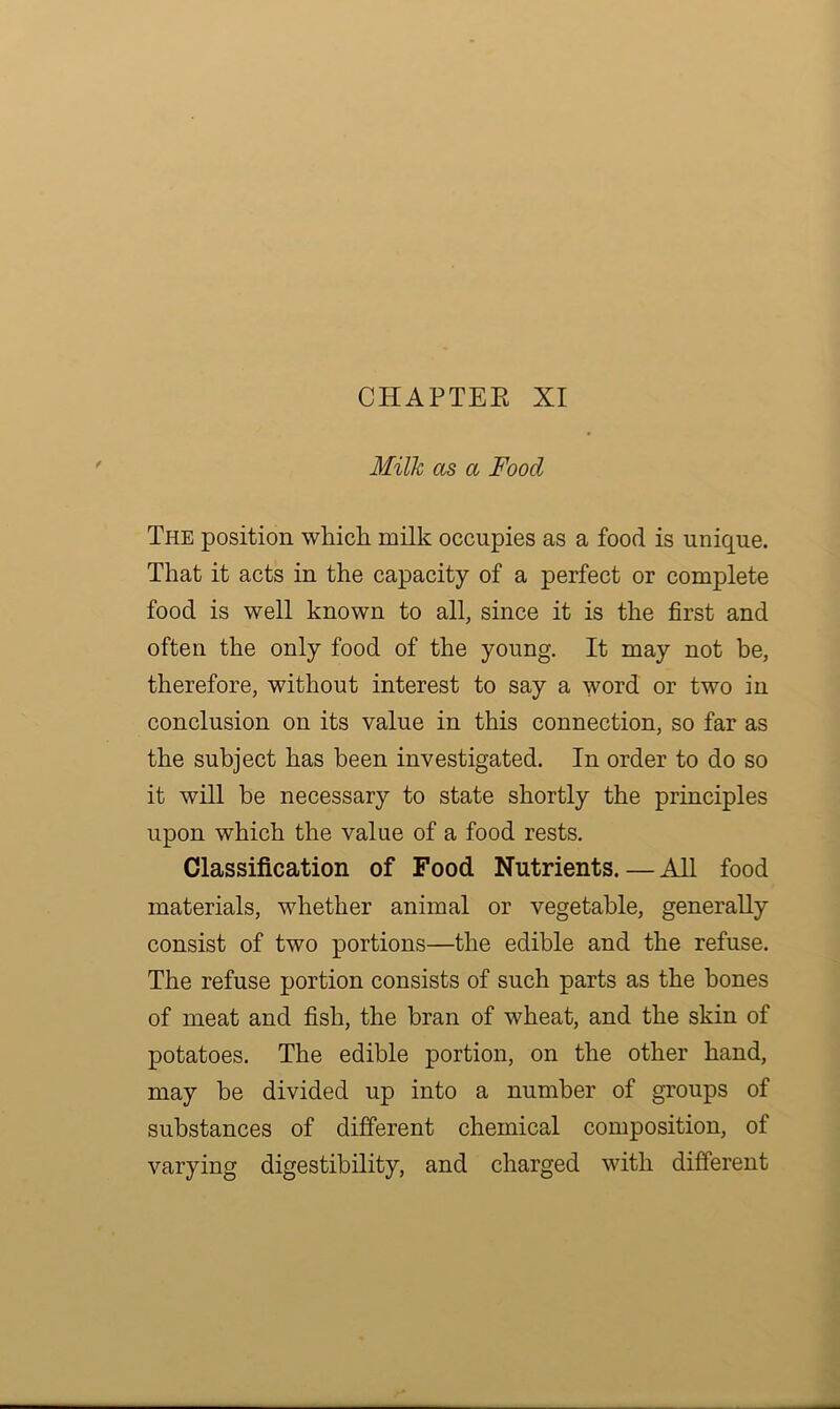 CHAPTER XI Milk as a Food The position which milk occupies as a food is unique. That it acts in the capacity of a perfect or complete food is well known to all, since it is the first and often the only food of the young. It may not be, therefore, without interest to say a word or two in conclusion on its value in this connection, so far as the subject has been investigated. In order to do so it will be necessary to state shortly the principles upon which the value of a food rests. Classification of Food Nutrients. — All food materials, whether animal or vegetable, generally consist of two portions—the edible and the refuse. The refuse portion consists of such parts as the bones of meat and fish, the bran of wheat, and the skin of potatoes. The edible portion, on the other hand, may be divided up into a number of groups of substances of different chemical composition, of varying digestibility, and charged with different