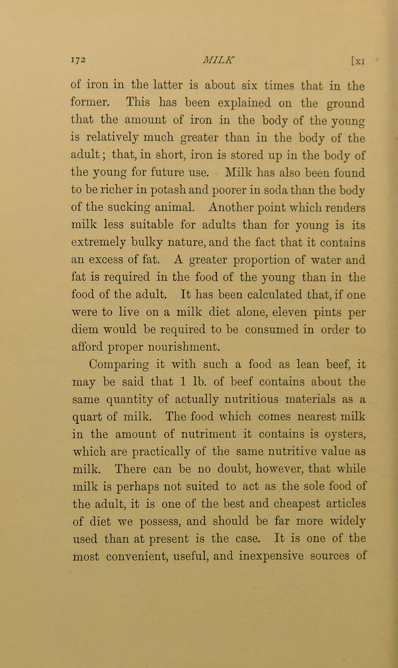 of iron in the latter is about six times that in the former. This has been explained on the ground that the amount of iron in the body of the young is relatively much greater than in the body of the adult; that, in short, iron is stored up in the body of the young for future use. Milk has also been found to be richer in potash and poorer in soda than the body of the sucking animal. Another point which renders milk less suitable for adults than for young is its extremely bulky nature, and the fact that it contains an excess of fat. A greater proportion of water and fat is required in the food of the young than in the food of the adult. It has been calculated that, if one were to live on a milk diet alone, eleven pints per diem would be required to be consumed in order to afford proper nourishment. Comparing it with such a food as lean beef, it may be said that 1 lb. of beef contains about the same quantity of actually nutritious materials as a quart of milk. The food which comes nearest milk in the amount of nutriment it contains is oysters, which are practically of the same nutritive value as milk. There can be no doubt, however, that while milk is perhaps not suited to act as the sole food of the adult, it is one of the best and cheapest articles of diet we possess, and should be far more widely used than at present is the case. It is one of the most convenient, useful, and inexpensive sources of