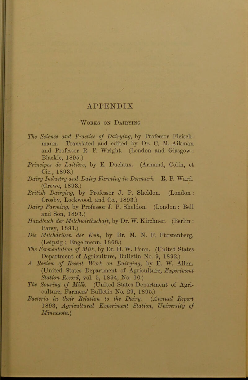 APPENDIX Works on Dairying The Science and Practice of Dairying, by Professor Fleiscli- mann. Translated and edited by Dr. C. M. Aikman and Professor It. P. Wright. (London and Glasgow : Blackie, 1895.) Principes de Laitiere, by E. Duclaux. (Armand, Colin, et Cie., 1893.) Dairy Industry and Dairy Farming in Denmark. E. P. Ward. (Crewe, 1893.) British Dairying, by Professor J. P. Sheldon. (London : Crosby, Lockwood, and Co., 1893.) Dairy Farming, by Professor J. P. Sheldon. (London : Bell and Son, 1893.) Handbuch der Milchwirthschaft, by Dr. W. Kirchner. (Berlin : Parey, 1891.) Die Milchdriisen der Kuli, by Dr. M. N. F. Fiirstenberg. (Leipzig: Engelmenn, 1868.) The Fermentation of Milk, by Dr. H. W. Conn. (United States Department of Agriculture, Bulletin No. 9, 1892.) A Review of Recent Work on Dairying, by E. W. Allen. (United States Department of Agriculture, Experiment Station Record, vol. 5, 1894, No. 10.) The Souring of Milk. (United States Department of Agri- culture, Farmers’ Bulletin No. 29, 1895.) Bacteria in their Relation to the Dairy. (Annual Report 1893, Agricultural Experiment Station, University of Minnesota.)