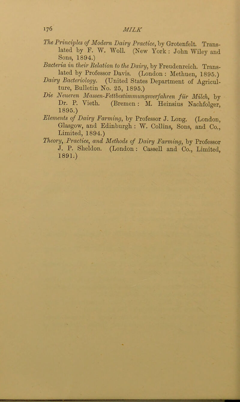 The Principles of Modern Dairy Practice, by Grotenfelt. Trans- lated by F. W. Woll. (New York : John Wiley and Sons, 1894.) Bacteria in their Relation to the Dairy, by Freudenreich. Trans- lated by Professor Davis. (London: Methuen, 1895.) Dairy Bacteriology. (United States Department of Agricul- ture, Bulletin No. 25, 1895.) Die Neueren Massen-Fettbestimmungsverfahren fur Milch, by Dr. P. Vieth. (Bremen : M. Heinsius Nachfolger, 1895.) Elements of Dairy Farming, by Professor J. Long. (London, Glasgow, and Edinburgh : W. Collins, Sons, and Co., Limited, 1894.) Theory, Practice, and Methods of Dairy Farming, by Professor J. P. Sheldon. (London: Cassell and Co., Limited, 1891.)