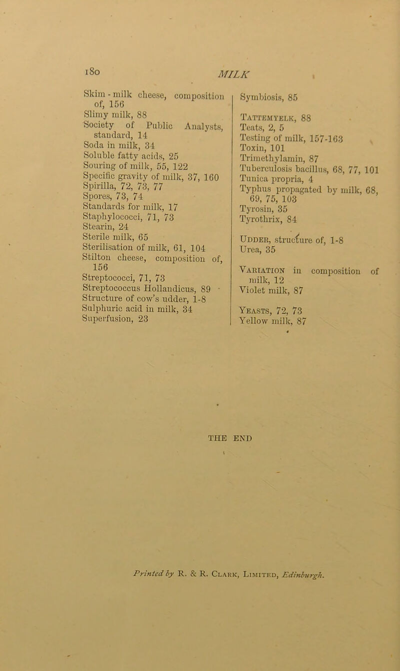 Skim-milk cheese, composition of, 156 Slimy milk, 88 Society of Public Analysts, standard, 14 Soda in milk, 34 Soluble fatty acids, 25 Souring of milk, 55, 122 Specific gravity of milk, 37, 160 Spirilla, 72, 73, 77 Spores, 73, 74 Standards for milk, 17 Staphylococci, 71, 73 Stearin, 24 Sterile milk, 65 Sterilisation of milk, 61, 104 Stilton cheese, composition of, 156 Streptococci, 71, 73 Streptococcus Hollaudicus, 89 • Structure of cow’s udder, 1-8 Sulphuric acid in milk, 34 Superfusion, 23 Symbiosis, 85 Tattemyelk, 88 Teats, 2, 5 Testing of milk, 157-163 Toxin, 101 Trimethylamin, 87 Tuberculosis bacillus, 68, 77, 101 Tunica propria, 4 Typhus propagated by milk, 68, 69, 75, 103 Tyrosin, 35 Tyrothrix, 84 Udder, structure of, 1-8 Urea, 35 Variation in composition of milk, 12 Violet milk, 87 Yeasts, 72, 73 Yellow milk, 87 THE END \ Printed by R. & R. Clark, Limited, Edinburgh.