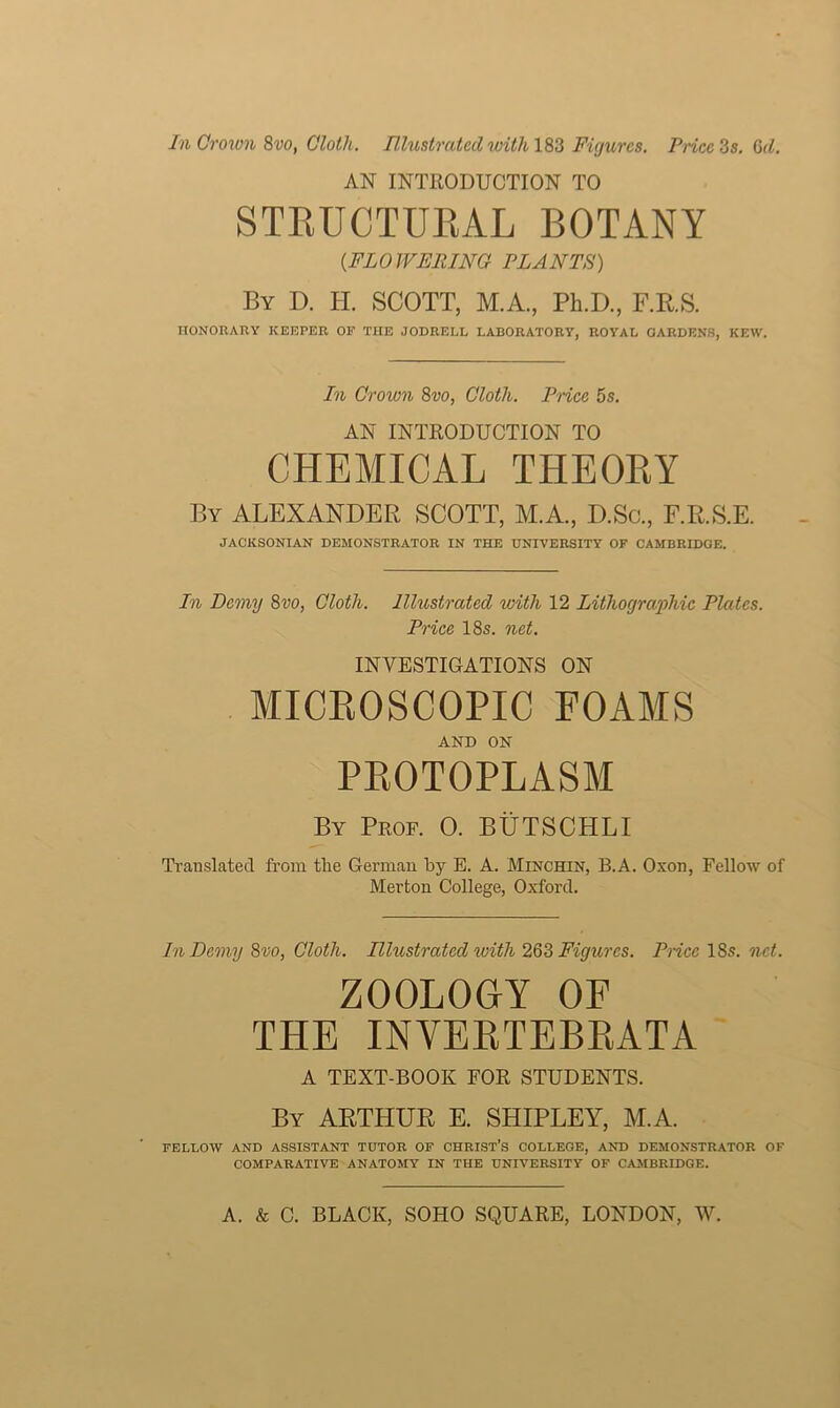 AN INTRODUCTION TO STRUCTURAL BOTANY [FLOWERING PLANTS) By D. II. SCOTT, M.A., Ph.D., F.R.S. HONORARY KEEPER OF THE JODRELL LABORATORY, ROYAL GARDENS, KEW. In Crown 8vo, Cloth. Price 5s. AN INTRODUCTION TO CHEMICAL THEORY By ALEXANDER SCOTT, M.A., D.Sc., F.R.S.E. JACKSONIAN DEMONSTRATOR IN THE UNIVERSITY OF CAMBRIDGE. In Demy 8vo, Cloth. Illustrated with 12 Lithographic Plates. Price 18s. net. INVESTIGATIONS ON MICROSCOPIC FOAMS AND ON PROTOPLASM By Prof. 0. BUTSCHLI Translated from the German by E. A. Minchin, B.A. Oxon, Fellow of Merton College, Oxford. In Demy 8vo, Cloth. Illustrated with 263 Figures. Price 18s. net. ZOOLOGY OF THE INVERTEBRATA A TEXT-BOOK FOR STUDENTS. By ARTHUR E. SHIPLEY, M.A. FELLOW AND ASSISTANT TUTOR OF CHRIST’S COLLEGE, AND DEMONSTRATOR OF COMPARATIVE ANATOMY IN THE UNIVERSITY OF CAMBRIDGE.