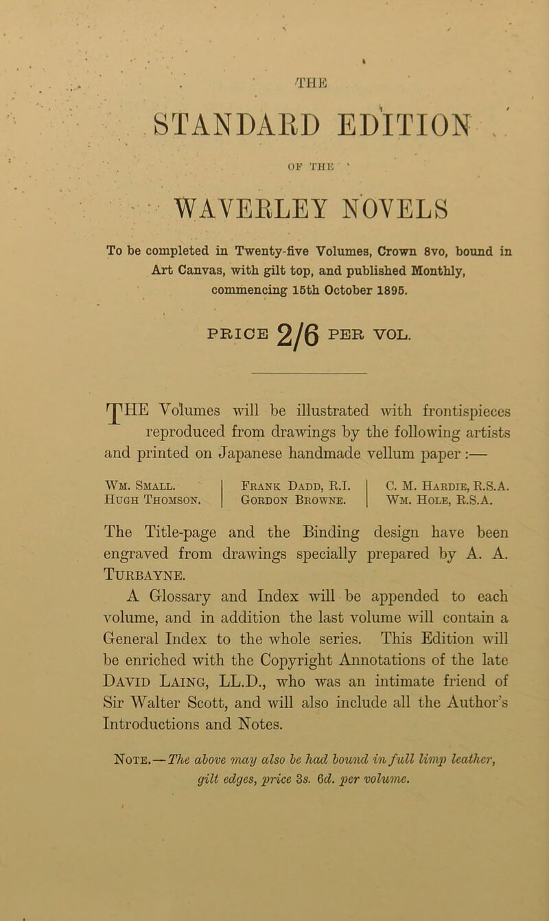 I THE STANDARD EDITION . OF THE ‘ WAVEELEY NOVELS To be completed in Twenty-five Volumes, Crown 8vo, bound in Art Canvas, with gilt top, and published Monthly, commencing 15th October 1895. PRICE 2/6 PER VOL. fpHE Volumes will be illustrated with frontispieces reproduced from drawings by the following artists and printed on Japanese handmade vellum paper:— Wm. Small. Hugh Thomson. Frank Dadd, R.I. Gordon Browne. C. M. Hardie, R.S.A. Wm. Hole, R.S.A. The Title-page and the Binding design have been engraved from drawings specially prepared by A. A. Turbayne. A Glossary and Index will be appended to each volume, and in addition the last volume will contain a General Index to the whole series. This Edition will be enriched with the Copyright Annotations of the late David Laing, LL.D., who was an intimate friend of Sir Walter Scott, and will also include all the Author’s Introductions and Notes. Note.—The above may also be had boicnd in f ull limp leather, gilt edges, price 3s. Qd. per volume.