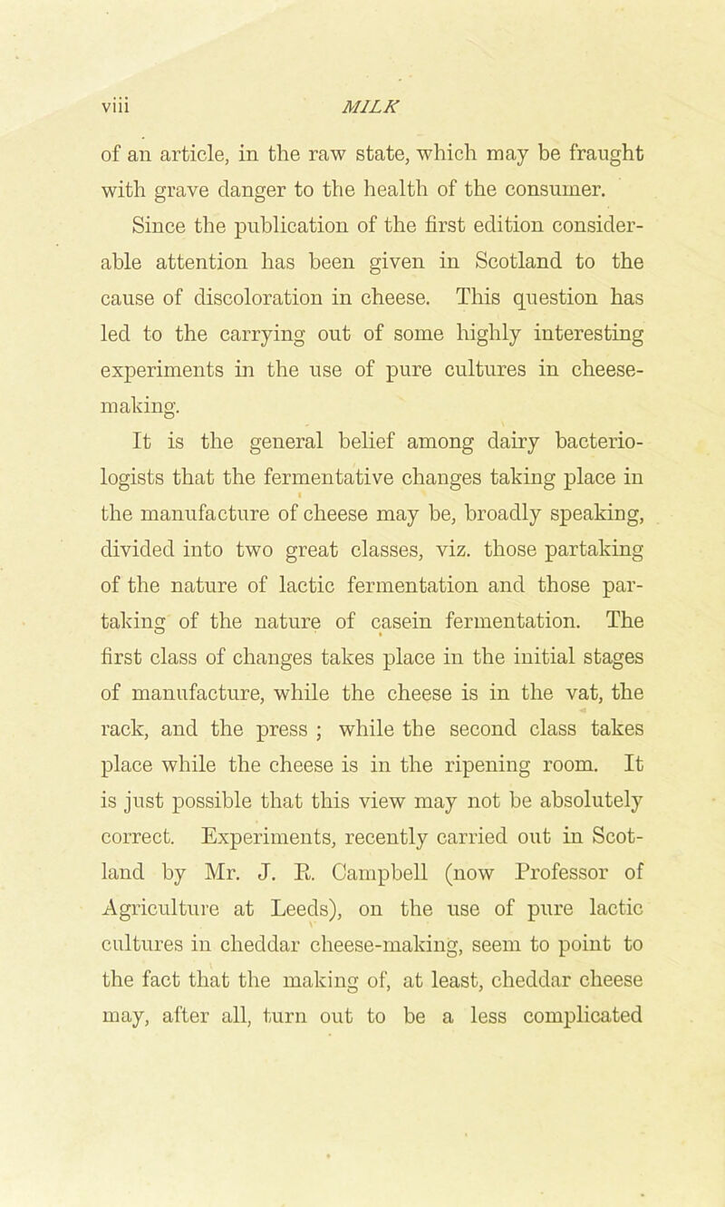 of an article, in the raw state, which may he fraught with grave danger to the health of the consumer. Since the publication of the first edition consider- able attention has been given in Scotland to the cause of discoloration in cheese. This question has led to the carrying out of some highly interesting experiments in the use of pure cultures in cheese- making. It is the general belief among dairy bacterio- logists that the fermentative changes taking place in f the manufacture of cheese may be, broadly speaking, divided into two great classes, viz. those partaking of the nature of lactic fermentation and those par- taking of the nature of casein fermentation. The first class of changes takes place in the initial stages of manufacture, while the cheese is in the vat, the rack, and the press ; while the second class takes place while the cheese is in the ripening room. It is just possible that this view may not he absolutely correct. Experiments, recently carried out in Scot- land by Mr. J. E. Campbell (now Professor of Agriculture at Leeds), on the use of pure lactic cultures in cheddar cheese-making, seem to point to the fact that the making of, at least, cheddar cheese may, after all, turn out to be a less complicated