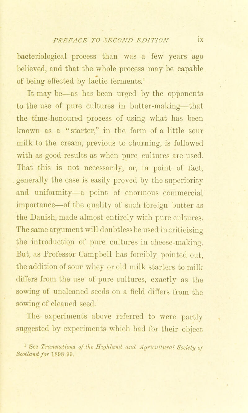 bacteriological process than was a few years ago believed, and that the whole process may be capable of being effected by lactic fermentsd It may be—as has been urged by the opponents to the use of pure cultures in butter-making—that the time-honoured process of using what has been known as a “ starter,” in the form of a little sour milk to the cream, previous to churning, is followed with as good results as when pure cultures are used. That this is not necessarily, or, in point of fact, generally the case is easily proved by the superiority and uniformity—a point of enormous commercial importance—of the quality of such foreign butter as the Danish, made almost entirely with pure cultures. The same argument will doubtlessbe used incriticisino’ the introduction of pure cultures in cheese-maldng. But, as Professor Campbell has forcibly pointed out, the addition of sour whey or old milk starters to milk differs from the use of pure cultures, exactly as the sowing of uncleaned seeds on a field differs from the sowing of cleaned seed. The experiments above referred to were partly suggested by experiments wliicli had for their object * See Transactions of the Highland and Agricultural Society oj Scotland for 1898-99.