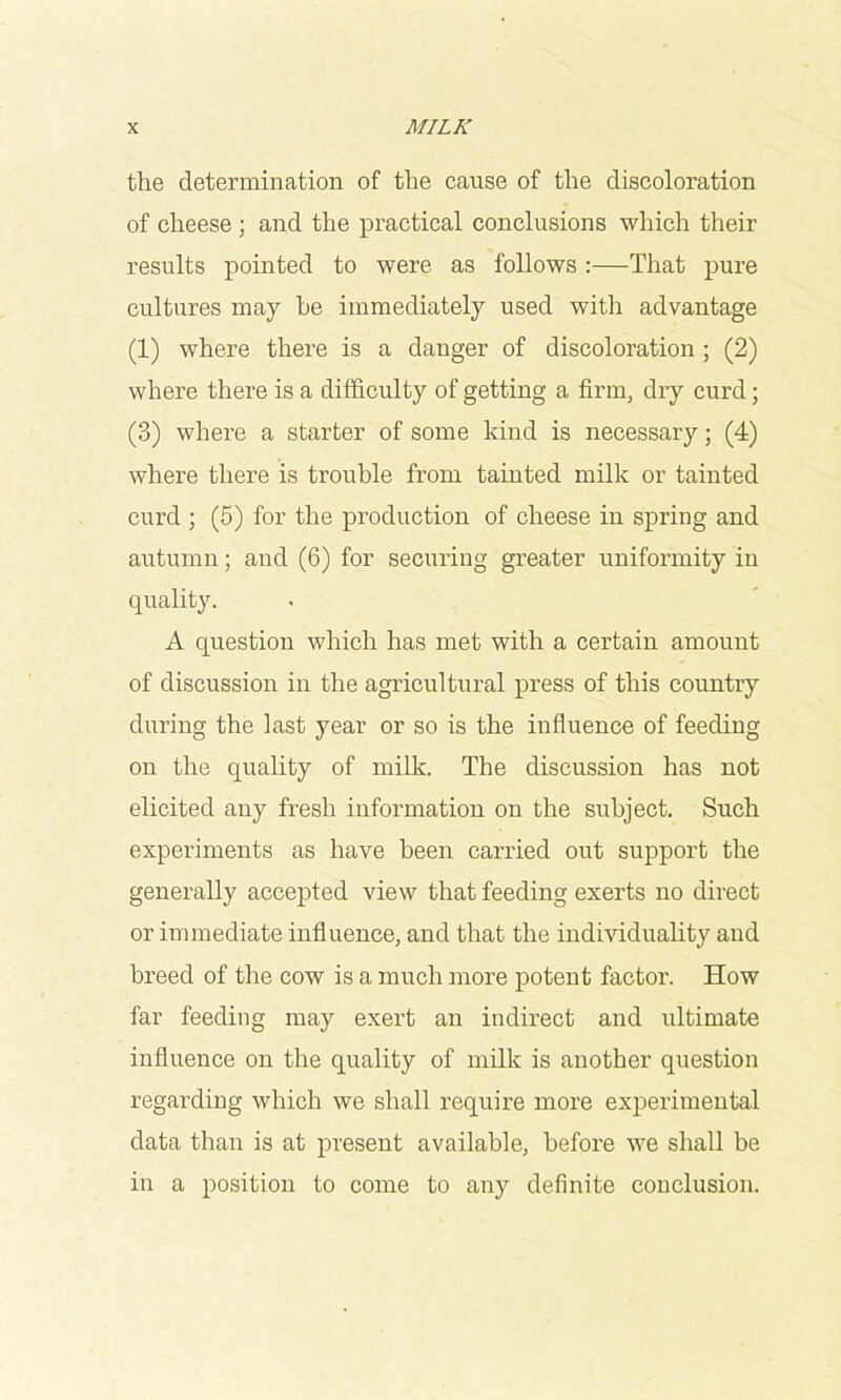 the determination of the cause of the discoloration of cheese; and the practical conclusions which their results pointed to were as follows ;—That pure cultures may he immediately used with advantage (1) where there is a danger of discoloration ; (2) where there is a difficulty of getting a firm, dry curd; (3) where a starter of some kind is necessary; (4) where there is trouble from tainted milk or tainted curd ; (5) for the production of cheese in spring and autumn; and (6) for securing greater uniformity in quality. A question which has met with a certain amount of discussion in the agricultural press of this country during the last year or so is the influence of feeding on the quality of milk. The discussion has not elicited any fresh information on the subject. Such experiments as have been carried out support the generally accepted view that feeding exerts no direct or immediate influence, and that the individuality and breed of the cow is a much more potent factor. How far feeding may exert an indirect and ultimate influence on the quality of milk is another question regarding which we shall require more experimental data than is at present available, before we shall be in a position to come to any definite conclusion.