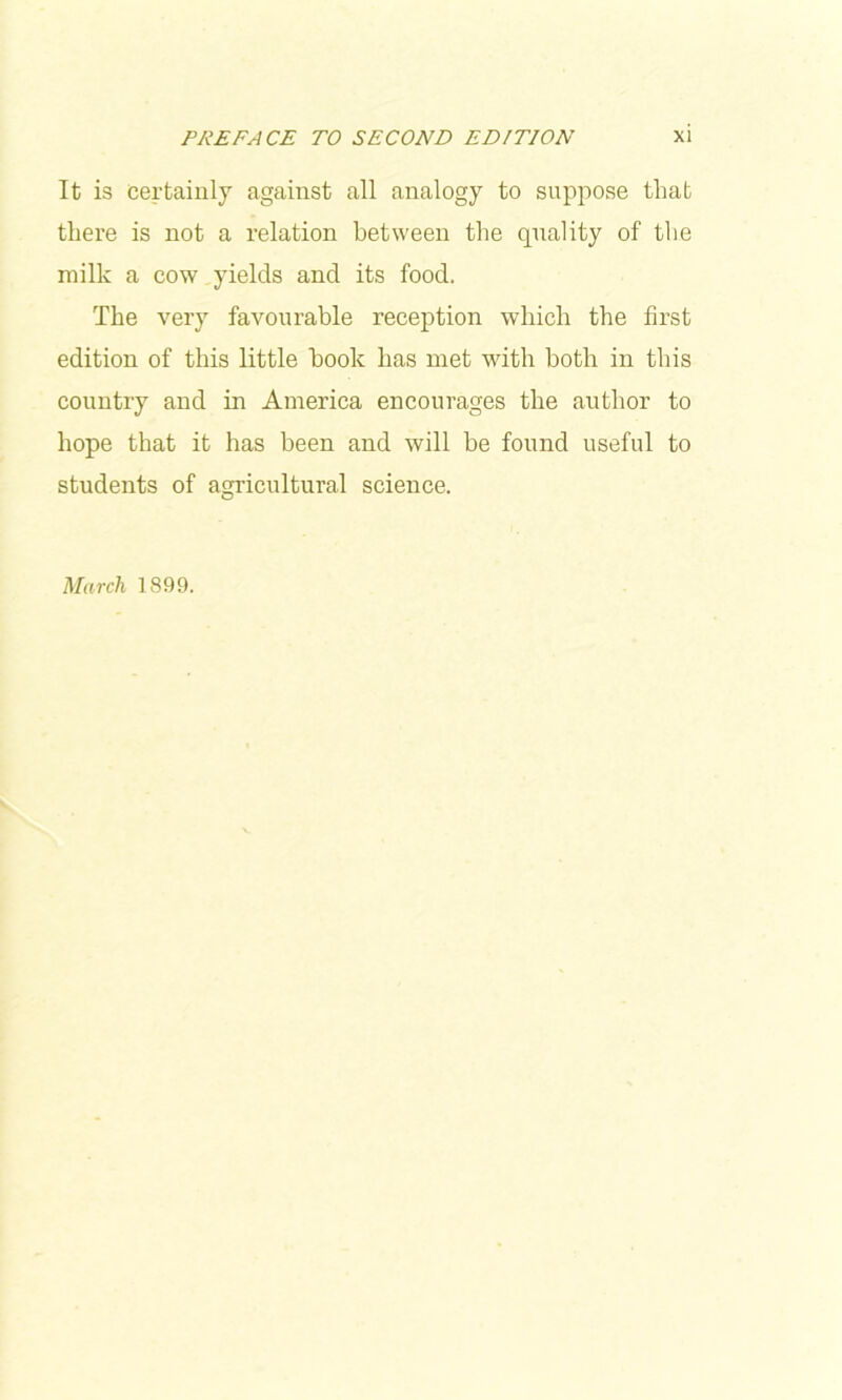 It is certainly against all analogy to suppose that there is not a relation between the quality of the milk a cow yields and its food. The very favourable reception which the first edition of this little hook has met with both in this country and in America encourages the author to hope that it has been and will be found useful to students of agricultural science. March 1899.