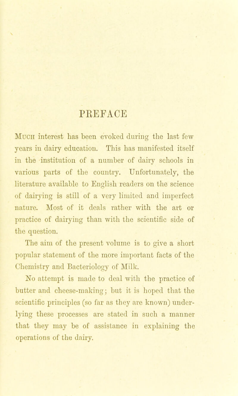 PREFACE Much interest has been evoked during the last few years in dairy education. Tliis has manifested itself in the institution of a number of dairy schools in various parts of the country. Unfortunately, the literature available to Eimlish readers on the science O of dairying is still of a very limited and imperfect nature. Most of it deals rather with the art or practice of dairying than witli the scientific side of the question. The aim of the present volume is to give a short popular statement of the more important facts of the Chemistry and Bacteriology of Milk. No attempt is made to deal with the practice of butter and cheese-making; but it is hoped that the scientific principles (so far as they are known) under- lying these processes are stated in such a manner that they may be of assistance in explaining the operations of the dairy.
