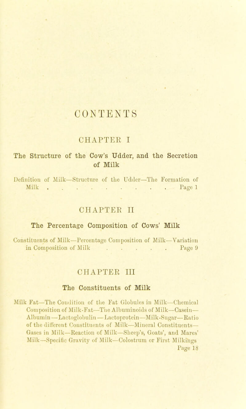 CONTENTS CHAPTER I The Structure of the Cow’s Udder, and the Secretion of Milk Definition of ililk—Structure of the Udtler—The Formation of Milk ......... Page 1 CHAPTER II The Percentage Composition of Cows’ Milk Constituents of Milk—Percentage Composition of Milk—Variation in Composition of Jlilk ..... Page 9 CHAPTER HI The Constituents of Milk Milk Fat—The Condition of the Fat Globules in Milk—Chemical Composition of Milk-Fat—Tlie Albuminoids of Milk—Casein— Albumin —•Lactoglobulin — Lactoprotein—Milk-Sugar—Ratio of thedilferent Constituents of Milk—Mineral Constituents— Gases in Milk—Reaction of Milk—Sheep’s, Goats’, and Mares’ Milk—Specific Gravity of Milk—Colostrinn or First Milkings Page 18