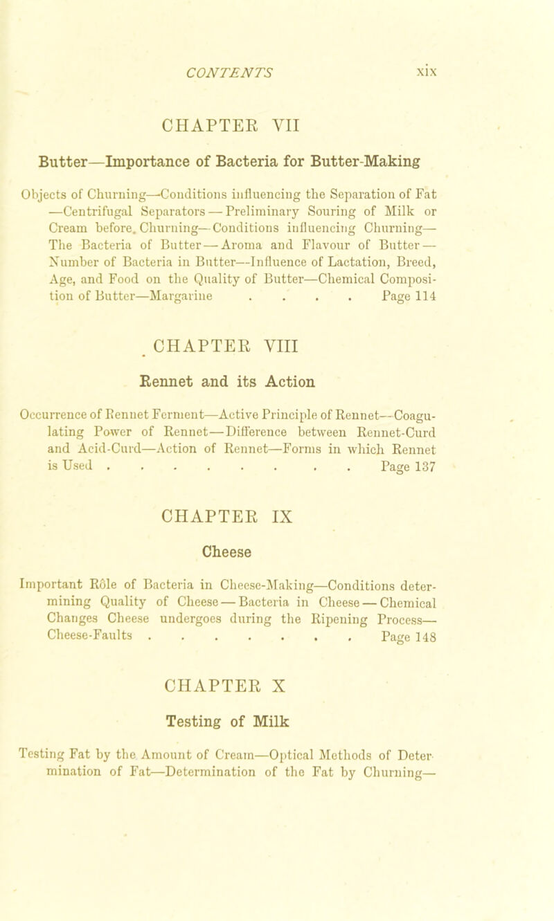 CHAPTER VII Butter—Importance of Bacteria for Butter-Making Objects of Churning—-Conditions influencing the Separation of Fat —Centrifugal Separators — Preliminary Souring of Milk or Cream before. Churning—Conditions influencing Churning— The Bacteria of Butter — Aroma and Flavour of Butter — Xumber of Bacteria in Butter—Influence of Lactation, Breed, Age, and Food on the Quality of Butter—Chemical Composi- tion of Butter—Margarine .... Page 114 _ CHAPTER VIII Rennet and its Action Occurrence of Rennet Ferment—Active Principle of Rennet—Coagu- lating Power of Rennet—Difference between Rennet-Curd and Acid-Curd—Action of Rennet—Forms in which Rennet is Used . Page 137 CHAPTER IX Cheese Important Role of Bacteria in Cheese-Making—Conditions deter- mining Quality of Cheese — Bacteria in Cheese — Chemical Changes Cheese undergoes during the Ripening Process— Cheese-Faults Page 148 CHAPTER X Testing of Milk Testing Fat by the Amount of Cream—Optical Methods of Deter mination of Fat—Determination of the Fat by Churning—