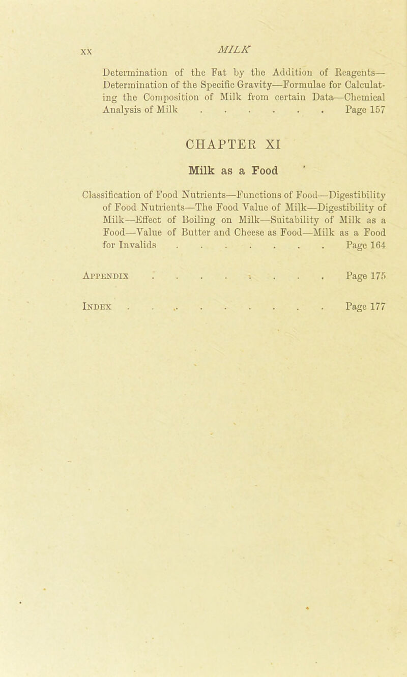 Determination of the Fat by the Addition of Reagents— Determination of the Specific Gravity—Formulae for Calculat- ing the Composition of Milk from certain Data—Chemical Analysis of Milk ...... Page 157 CHAPTER XI Milk as a Food Classification of Food Nutrients—Functions of Food—Digestibility of Food Nuti’ieuts—The Food Value of Milk—Digestibility of Milk—Effect of Boiling on Milk—Suitability of Milk as a Food—Value of Butter and Cheese as Food-—Milk as a Food for Invalids ....... Page 164 Appendix ......... Page 175