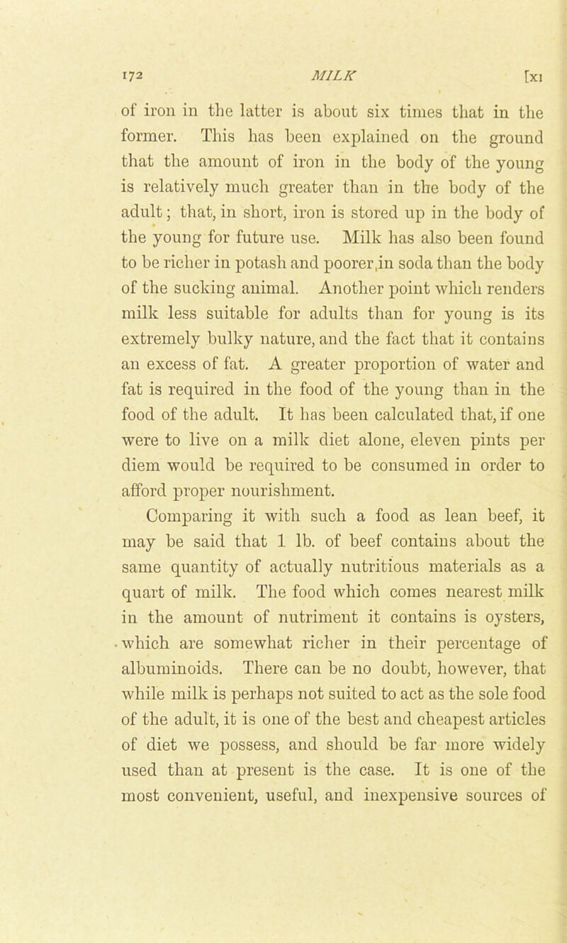 of iron in the latter is about six times that in the former. This has been exjilainecl on the ground that the amount of iron in the body of the young is relatively much greater than in the body of the adult; that, in short, iron is stored up in the body of the young for future use. Milk has also been found to be richer in potash and poorer,in soda than the body of the sucking animal. Another point which renders milk less suitable for adults than for young is its extremely bulky nature, and the fact that it contains an excess of fat. A greater proportion of water and fat is required in the food of the young than in the food of the adult. It has been calculated that, if one were to live on a milk diet alone, eleven pints per diem would be required to be consumed in order to afford proper nourishment. Comparing it with such a food as lean beef, it may be said that 1 lb. of beef contains about the same quantity of actually nutritious materials as a quart of milk. The food which comes nearest milk in the amount of nutriment it contains is oysters, • which are somewhat richer in their percentage of albuminoids. There can be no doubt, however, that while milk is perhaps not suited to act as the sole food of the adult, it is one of the best and cheapest articles of diet we possess, and should be far more widely used than at present is the case. It is one of the most convenient, useful, and inexpensive sources of