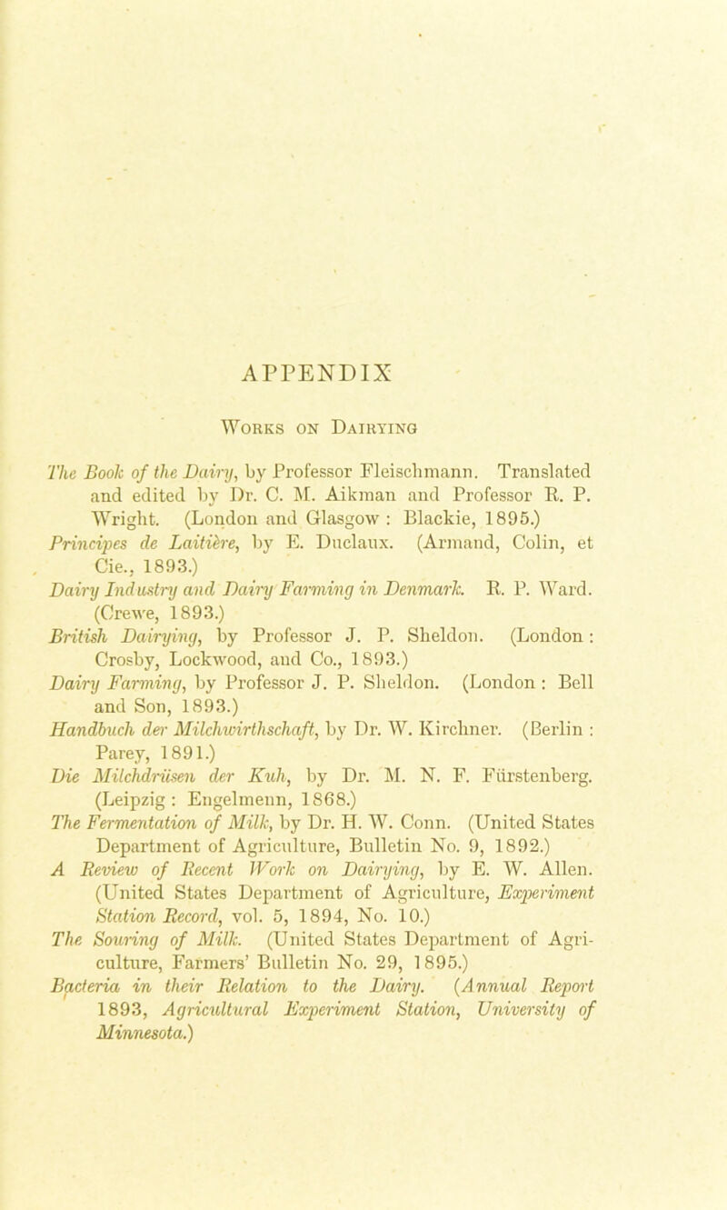 APPENDIX Works on Dairying The Book of the Dairy, by Professor Fleischmann. Translated and edited by Dr. C. M. Aikinan and Professor R. P. Wright. (London and Glasgow: Blackie, 1895.) Principes de Laitih'e, by E. Dnclanx. (Arinand, Colin, et Cie., 1893.) Daini Induslni and Daini Farming in Denmark. R. P. AVard. (Crewe, 1893.) British Dairying, by Professor J. P. Sheldon. (London: Crosby, Lockwood, and Co., 1893.) Dairy Farming, by Professor J. P. Slieldon. (London : Bell and Son, 1893.) Handhuch der Milchwirthschaft, by Dr. W. Kirchner. (Berlin : Parey, 1891.) Die Milchdriisen der Kuh, by Dr. M. N. F. Fiirstenberg. (Leipzig : Engelinenn, 1868.) The Fermentation of Milk, by Dr. H. AV. Conn. (United States Department of Agriculture, Bulletin No. 9, 1892.) A Review of Recent Work on Dairying, by E. W. Allen. (United States Department of Agriculture, Expieriment Station Record, vol. 5, 1894, No. 10.) The Sowing of Milk. (United States Department of Agri- culture, Farmers’ Bulletin No. 29, 1895.) Bacteria in their Relation to the Dairy. {Annual Report 1893, Agricultwal Fxj)eriment Station, University of Minnesota.)