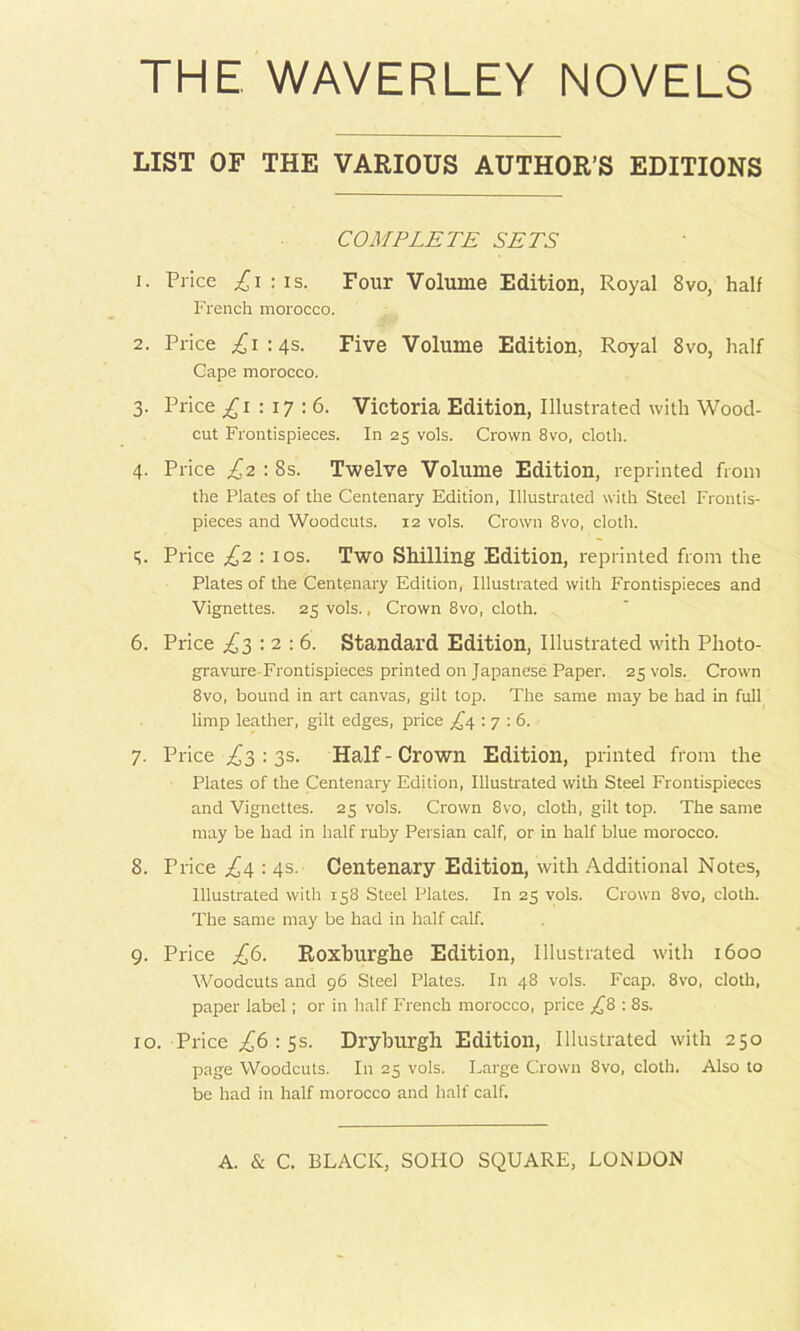 THE WAVERLEY NOVELS LIST OF THE VARIOUS AUTHOR’S EDITIONS COMPLETE SETS 1. Price :is. Four Volume Edition, Royal 8vo, half French morocco. 2. Price .^1:45. Five Volume Edition, Royal 8vo, half Gape morocco. 3. Price ^1:17:6. Victoria Edition, Illustrated with Wood- cut Frontispieces. In 25 vols. Crown 8vo, cloth. 4. Price £2 : 8s. Twelve Volume Edition, reprinted from the Plates of the Centenary Edition, Illustrated with Steel Frontis- pieces and Woodcuts. 12 vols. Crown 8vo, cloth. q. Price £z : los. Two Shilling Edition, reprinted from the Plates of the Centenary Edition, Illustrated with Frontispieces and Vignettes. 25 vols., Crown 8vo, cloth. 6. Price : 2 : 6. Standard Edition, Illustrated with Photo- gravure Frontispieces printed on Japanese Paper. 25 vols. Crown 8vo, bound in art canvas, gilt top. The same may be had in full limp leather, gilt edges, price ,^4 : 7 ; 6. 7. Price ;^3 : 3s. Half-Crown Edition, printed from the Plates of the Centenary Edition, Illustrated with Steel Frontispieces and Vignettes. 25 vols. Crown 8vo, cloth, gilt top. The same may be had in half ruby Persian calf, or in half blue morocco. 8. Price ;^4 : 4s. Centenary Edition, with Additional Notes, Illustrated with 158 Steel Plates. In 25 vols. Crown 8vo, cloth. The same may be had in half calf. 9. Price £(3. Roxhurghe Edition, Illustrated with 1600 Woodcuts and 96 Steel Plates. In 48 vols. Fcap. 8vo, cloth, paper label; or in half French morocco, price £8 : 8s. 10. Price ,£6 : ss. Drybtirgh Edition, Illustrated with 250 page Woodcuts. In 25 vols. Large Crown 8vo, clotli. Also to be had in half morocco and half calf.