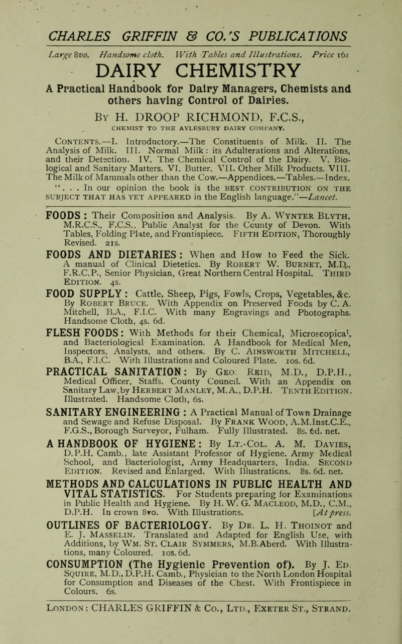 Large 8vo. Handsome cloth. With Tables and Illustrations. Price i6j DAIRY CHEMISTRY A Practical Handbook for Dairy Managers, Chemists and others having Control of Dairies. By H. DROOP RICHMOND, F.C.S., CHEMIST TO THE AYLESBURY DAIRY COMPANY. Contents.—I. Introductory.—The Constituents of Milk. II. The Analysis of Milk. III. Normal Milk: its Adulterations and Alterations, and their Detection. IV. The Chemical Control of the Dairy. V. Bio- logical and Sanitary Matters. VI. Butter. VII. Other Milk Products. VIII. The Milk of Mammals other than the Cow.—Appendices.—Tables.—Index. “. . . In our opinion the book is the BEST contribution on the subject THAT has yet appeared in the English language.”— Lancet. FOODS: Their Composition and Analysis. By A. Wynter Blyth, M.R.C.S., F.C.S., Public Analyst for the County of Devon. With Tables, Folding Plate, and Frontispiece. Fifth Edition, Thoroughly Revised. 21s. FOODS AND DIETARIES : When and How to Feed the Sick. A manual of Clinical Dietetics. By Robert W. Burnet, M.D,., F.R.C.P., Senior Physician, Great Northern Central Hospital. Third Edition. 4s. FOOD SUPPLY : Cattle, Sheep, Pigs, Fowls, Crops, Vegetables, &c. By Robert Bruce. With Appendix on Preserved Foods by C. A. Mitchell, B.A., F.I.C. With many Engravings and Photographs. Handsome Cloth, 4s. 6d. FLESH FOODS: With Methods for their Chemical, Microscopical, and Bacteriological Examination. A Handbook for Medical Men, Inspectors, Analysts, and others. By C. Ainsworth Mitchell, B.A., F.I.C. With Illustrations and Coloured Plate. 10s. 6d. PRACTICAL SANITATION: By Geo: Reid, M.D., D.P.H., Medical Officer, Staffs. County Council. With an Appendix on Sanitary Law,by Herbert Manley, M. A., D.P.H. Tenth Edition. Illustrated. Handsome Cloth, 6s. SANITARY ENGINEERING: A Practical Manual of Town Drainage and Sewage and Refuse Disposal. By Frank Wood, A.M.Inst.C.E., F.G.S., Borough Surveyor, Fulham. Fully Illustrated. 8s. 6d. net. A HANDBOOK OF HYGIENE : By Lt.-Col. A. M. Davies, D.P.H. Camb., late Assistant Professor of Hygiene, Army Medical School, and Bacteriologist, Army Headquarters, India. Second Edition. Revised and Enlarged. With Illustrations. 8s. 6d. net. METHODS AND CALCULATIONS IN PUBLIC HEALTH AND VITAL STATISTICS. For Students preparing for Examinations in Public Health and Hygiene. By H. W. G. Macleod, M.D., C.M., D. P.H. In crown 8yo. With Illustrations. {Atpress. OUTLINES OF BACTERIOLOGY. By Dr. L. H. Thoinot and E. J. Masselin. Translated and Adapted for English Use, with Additions, by Wm. St. Clair Symmers, M.B.Aberd. With Illustra- . tions, many Coloured. 10s. 6d. CONSUMPTION (The Hygienic Prevention of). By J. Ed. Squire, M.D., D.P.H. Camb., Physician to the North London Hospital for Consumption and Diseases of the Chest. With Frontispiece in Colours. 6s. London: CHARLES GRIFFIN & Co., Ltd., Exeter St., Strand.