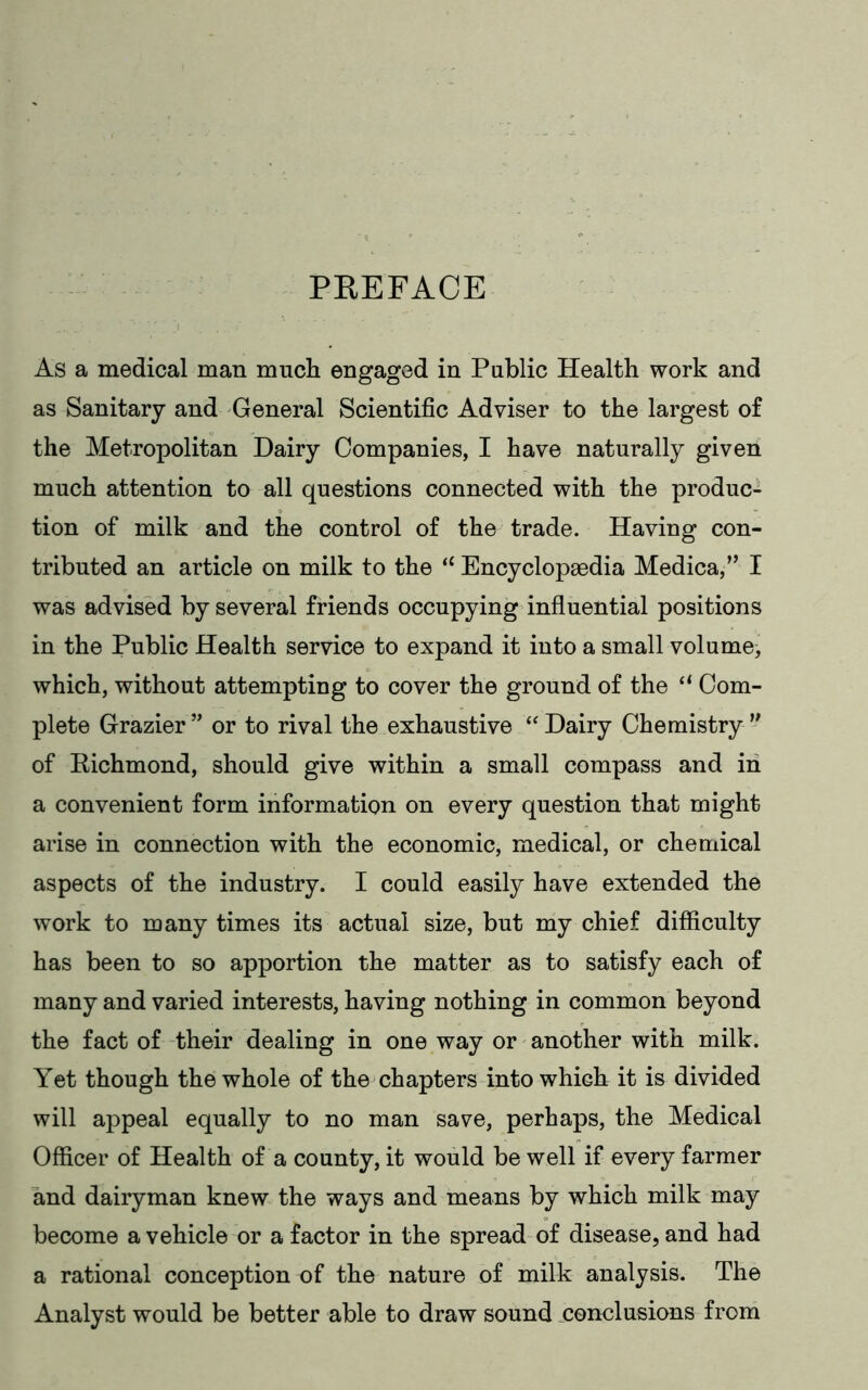 PREFACE As a medical man much engaged in Public Health work and as Sanitary and General Scientific Adviser to the largest of the Metropolitan Dairy Companies, I have naturally given much attention to all questions connected with the produc- tion of milk and the control of the trade. Having con- tributed an article on milk to the “ Encyclopaedia Medica,” I was advised by several friends occupying influential positions in the Public Health service to expand it into a small volume^ which, without attempting to cover the ground of the a Com- plete Grazier” or to rival the exhaustive “Dairy Chemistry ” of Richmond, should give within a small compass and in a convenient form information on every question that might arise in connection with the economic, medical, or chemical aspects of the industry. I could easily have extended the work to many times its actual size, but my chief difficulty has been to so apportion the matter as to satisfy each of many and varied interests, having nothing in common beyond the fact of their dealing in one way or another with milk. Yet though the whole of the chapters into which it is divided will appeal equally to no man save, perhaps, the Medical Officer of Health of a county, it would be well if every farmer and dairyman knew the ways and means by which milk may become a vehicle or a factor in the spread of disease, and had a rational conception of the nature of milk analysis. The Analyst would be better able to draw sound conclusions from