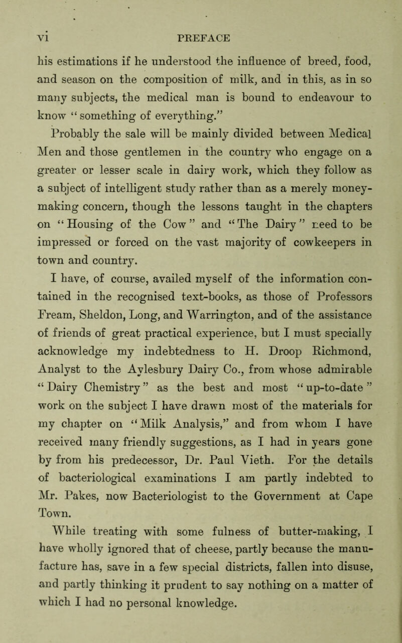 his estimations if he understood the influence of breed, food, and season on the composition of milk, and in this, as in so many subjects, the medical man is bound to endeavour to know “ something of everything/’ Probably the sale will be mainly divided between Medical Men and those gentlemen in the country who engage on a greater or lesser scale in dairy work, which they follow as a subject of intelligent study rather than as a merely money- making concern, though the lessons taught in the chapters on “Housing of the Cow” and ‘‘The Dairy” need to be impressed or forced on the vast majority of cowkeepers in town and country. I have, of course, availed myself of the information con- tained in the recognised text-books, as those of Professors Pream, Sheldon, Long, and Warrington, and of the assistance of friends of great practical experience, but I must specially acknowledge my indebtedness to H. Droop Richmond, Analyst to the Aylesbury Dairy Co., from whose admirable “ Dairy Chemistry ” as the best and most “ up-to-date ” work on the subject I have drawn most of the materials for my chapter on “Milk Analysis,” and from whom I have received many friendly suggestions, as I had in years gone by from his predecessor, Dr. Paul Vieth. For the details of bacteriological examinations I am partly indebted to Mr. Pakes, now Bacteriologist to the Government at Cape Town. While treating with some fulness of butter-making, I have wholly ignored that of cheese, partly because the manu- facture has, save in a few special districts, fallen into disuse, and partly thinking it prudent to say nothing on a matter of which I had no personal knowledge.