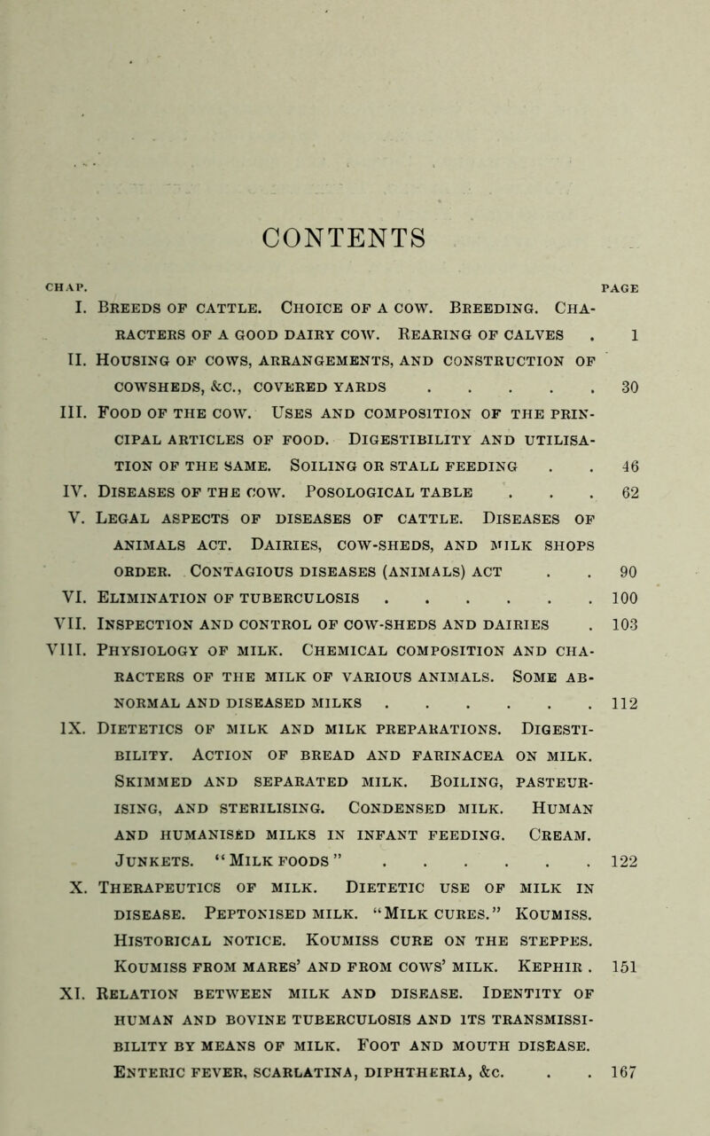 CONTENTS CHAP. I. Breeds of cattle. Choice of a cow. Breeding. Cha- racters OF A GOOD DAIRY COW. REARING OF CALVES II. Housing of cows, arrangements, and construction of COWSHEDS, &C., COVERED YARDS III. Food of the cow. Uses and composition of the prin- cipal ARTICLES OF FOOD. DIGESTIBILITY AND UTILISA- TION OF THE SAME. SOILING OR STALL FEEDING IY. Diseases of the cow. Posological table Y. Legal aspects of diseases of cattle. Diseases of ANIMALS ACT. DAIRIES, COW-SHEDS, AND MILK SHOPS order. Contagious diseases (animals) act VI. Elimination of tuberculosis VII. Inspection and control of cow-sheds and dairies VIII. Physiology of milk. Chemical composition and cha- racters OF THE MILK OF VARIOUS ANIMALS. SOME AB- NORMAL AND DISEASED MILKS IX. Dietetics of milk and milk preparations. Digesti- bility. Action of bread and farinacea on milk. Skimmed and separated milk. Boiling, pasteur- ising, AND STERILISING. CONDENSED MILK. HUMAN AND HUMANISED MILKS IN INFANT FEEDING. CREAM. Junkets. “ Milk foods ” X. Therapeutics of milk. Dietetic use of milk in DISEASE. PEPTONISED MILK. “MlLK CURES. ” KOUMISS. Historical notice. Koumiss cure on the steppes. Koumiss from mares’ and from cows’ milk. Kephir . XI. Relation between milk and disease. Identity of human and bovine tuberculosis and its transmissi- BILITY BY MEANS OF MILK. FOOT AND MOUTH DISEASE. Enteric fever, scarlatina, diphtheria, &c. PAGE 1 30 46 62 90 100 103 112 122 151 167