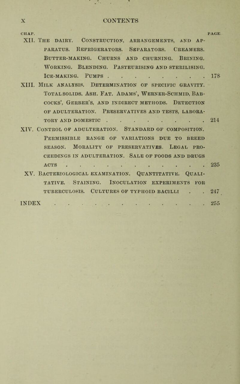 CHAI\ XII. The dairy. Construction, arrangements, and ap- paratus. Refrigerators. Separators. Creamers. Butter-making. Churns and churning. Brining. Working. Blending. Pasteurising and sterilising. Ice-making. Pumps XIII. Milk analysis. Determination of specific gravity. Total solids. Ash. Fat. Adams’, Werner-Schmid, Bab- cocks’, Gerber’s, and indirect methods. Detection of adulteration. Preservatives and tests, labora- tory AND DOMESTIC XIY. Control of adulteration. Standard of composition. Permissible range of variations due to breed season. Morality of preservatives. Legal pro- ceedings in adulteration. Sale of foods and drugs acts XV. Bacteriological examination. Quantitative. Quali- tative. Staining. Inoculation experiments for TUBERCULOSIS. CULTURES OF TYPHOID BACILLI PAGE 178 214 235 247 INDEX 255