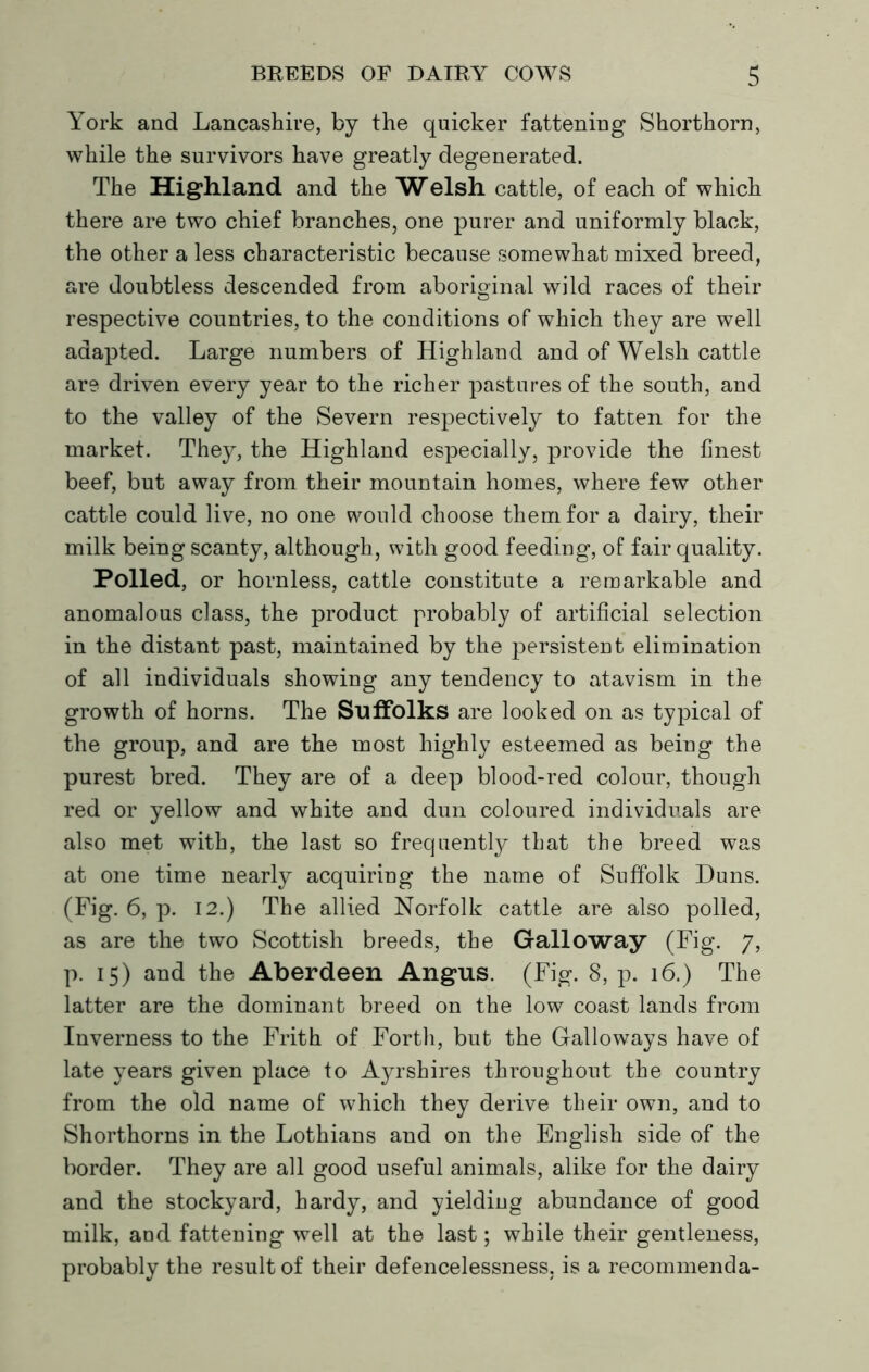 York and Lancashire, by the quicker fattening Shorthorn, while the survivors have greatly degenerated. The Highland and the Welsh cattle, of each of which there are two chief branches, one purer and uniformly black, the other a less characteristic because somewhat mixed breed, are doubtless descended from aboriginal wild races of their respective countries, to the conditions of which they are well adapted. Large numbers of Highland and of Welsh cattle are driven every year to the richer pastures of the south, and to the valley of the Severn respectively to fatten for the market. They, the Highland especially, provide the finest beef, but away from their mountain homes, where few other cattle could live, no one would choose them for a dairy, their milk being scanty, although, with good feeding, of fair quality. Polled, or hornless, cattle constitute a remarkable and anomalous class, the product probably of artificial selection in the distant past, maintained by the persistent elimination of all individuals showing any tendency to atavism in the growth of horns. The Suffolks are looked on as typical of the group, and are the most highly esteemed as being the purest bred. They are of a deep blood-red colour, though red or yellow and white and dun coloured individuals are also met with, the last so frequently that the breed was at one time nearly acquiring the name of Suffolk Duns. (Fig. 6, p. 12.) The allied Norfolk cattle are also polled, as are the two Scottish breeds, the Galloway (Fig. 7, p. 15) and the Aberdeen Angus. (Fig. 8, p. 16.) The latter are the dominant breed on the low coast lands from Inverness to the Frith of Forth, but the Galloways have of late years given place to Ayrshires throughout the country from the old name of which they derive their own, and to Shorthorns in the Lothians and on the English side of the border. They are all good useful animals, alike for the dairy and the stockyard, hardy, and yielding abundance of good milk, and fattening well at the last; while their gentleness, probably the result of their defencelessness, is a recommenda-